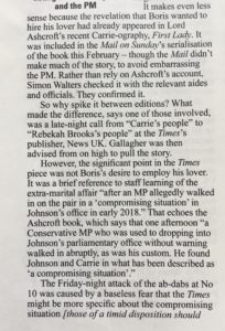 Private Eye snippet that reads It makes even less and the PM It makes even less sense because the revelation that Boris wanted to hire his lover had already appeared in Lord Ashcroft's recent Carrie-ography, First Lady. It was included in the Mail on Sunday's serialisation of the book this February — though the Mail didn't make much of the story, to avoid embarrassing the PM. Rather than rely on Ashcroft's account, Simon Walters checked it with the relevant aides and officials. They confirmed it. So why spike it between editions? What made the difference, says one of those involved, was a late-night call from "Carrie's people" to "Rebekah Brooks's people" at the Times's publisher, News UK. Gallagher was then advised from on high to pull the story. However, the significant point in the Times piece was not Boris's desire to employ his lover. It was a brief reference to staff learning of the extra-marital affair "after an MP allegedly walked in on the pair in a 'compromising situation' in Johnson's office in early 2018." That echoes the Ashcroft book, which says that one afternoon "a Conservative MP who was used to dropping into Johnson's parliamentary office without warning walked in abruptly, as was his custom. He found Johnson and Carrie in what has been described as `a compromising situation'." The Friday-night attack of the ab-dabs at No 10 was caused by a baseless fear that the Times might be more specific about the compromising situation [those of a timid disposition should