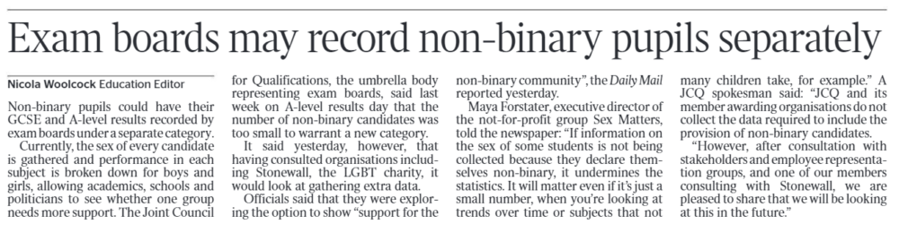 Exam boards may record non-binary pupils separately Nicola Woolcock - Education Editor Non-binary pupils could have their GCSE and A-level results recorded by exam boards under a separate category. Currently, the sex of every candidate is gathered and performance in each subject is broken down for boys and girls, allowing academics, schools and politicians to see whether one group needs more support. The Joint Council for Qualifications, the umbrella body representing exam boards, said last week on A-level results day that the number of non-binary candidates was too small to warrant a new category. It said yesterday, however, that having consulted organisations including Stonewall, the LGBT charity, it would look at gathering extra data. Officials said that they were exploring the option to show “support for the non-binary community”, the Daily Mail reported yesterday. Maya Forstater, executive director of the not-for-profit group Sex Matters, told the newspaper: “If information on the sex of some students is not being collected because they declare themselves non-binary, it undermines the statistics. It will matter even if it’s just a small number, when you’re looking at trends over time or subjects that not many children take, for example.” A JCQ spokesman said: “JCQ and its member awarding organisations do not collect the data required to include the provision of non-binary candidates. “However, after consultation with stakeholders and employee representation groups, and one of our members consulting with Stonewall, we are pleased to share that we will be looking at this in the future.”
