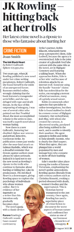 JK Rowling — hitting back at her trolls Her latest crime novel is a riposte to those who fantasise about hurting her Joan Smith Furore rowling’s galbraith novels have caused controversy Crime Fiction The Ink Black Heart by Robert Galbraith Sphere £25 pp1,024 Two years ago, when JK Rowling published a new novel under her crime-writing pseudonym, Robert Galbraith, she found herself in the midst of an unexpected furore. Rumours swirled online, wrongly claiming that the book featured a transgender serial killer, and she was deluged with rape and death threats. In the face of this outpouring of misogyny, I was one of several critics who pointed out that Troubled Blood, the most accomplished volume in the series to date, was itself a superb novel about woman-hating. Now there is a new Galbraith, featuring her disabled Afghan war veteran and private detective, Cormoran Strike. Its publication comes just weeks after the near-fatal attack on Salman Rushdie, which was a dreadful reminder that threats against authors must always be taken seriously. Indeed it is hard not to see the new novel as Rowling’s riposte to the trolls who continue to fantasise about hurting or killing her. Like its predecessor, The Ink Black Heart is a doorstopper, giving Rowling space to explore the psychology of individuals who abuse women online. But it is evidence of her ingenuity as a writer that this intention only gradually becomes clear. The novel opens with a classic device: Strike’s partner, Robin Ellacott, reluctantly turns away a prospective client, Edie Ledwell, because the agency is overstretched. Edie is the joint creator of a ghoulish YouTube cartoon with the same title as the novel, set in Highgate Cemetery and featuring a talking heart. When she approaches Robin, Edie is at her wits’ end because of relentless attacks by an internet troll. Someone using the handle “Anomie” claims Edie has stolen ideas for the series, encouraging a torrent of lurid accusations, many of a grimly sexual nature. Robin recommends other agencies that specialise in online investigations, but then Edie is found stabbed to death in a remote corner of Highgate Cemetery. Her ex-boyfriend, Josh Blay, with whom she created the cartoon, is discovered nearby, paralysed after being stabbed in the neck, and is unable to identify their assailant. His agent appeals to Robin and Strike to help identify Anomie, who is clearly the chief suspect. When they agree, they are plunged into a world populated by men and teenage boys who compete to show off their loathing of women. Edie’s murder takes place among the tombs of famous Victorians, emphasising the novel’s gothic antecedents; Rowling quotes liberally from 19th-century authors such as Christina Rossetti, evoking a period obsessed with death, women’s bodies and the supernatural. This is Victorian horror transposed to the 21st century. Once again, Rowling has used a superlative piece of crime fiction to document the worst aspects of human nature — and confirmed her status as one of our foremost chroniclers of misogyny.