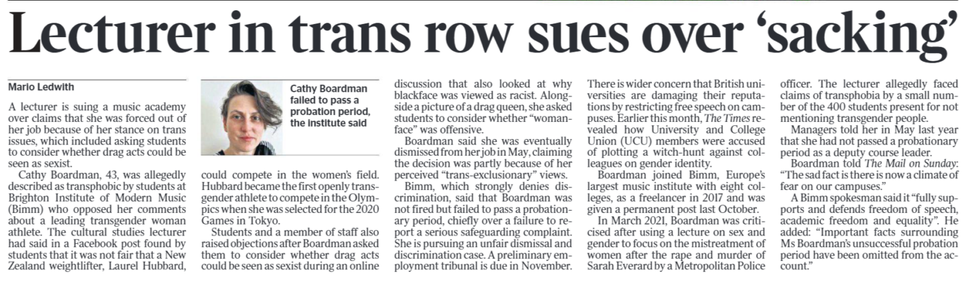 Lecturer in trans row sues over ‘sacking’ Mario Ledwith Cathy Boardman failed to pass a probation period, the institute said A lecturer is suing a music academy over claims that she was forced out of her job because of her stance on trans issues, which included asking students to consider whether drag acts could be seen as sexist. Cathy Boardman, 43, was allegedly described as transphobic by students at Brighton Institute of Modern Music (Bimm) who opposed her comments about a leading transgender woman athlete. The cultural studies lecturer had said in a Facebook post found by students that it was not fair that a New Zealand weightlifter, Laurel Hubbard, could compete in the women’s field. Hubbard became the first openly transgender athlete to compete in the Olympics when she was selected for the 2020 Games in Tokyo. Students and a member of staff also raised objections after Boardman asked them to consider whether drag acts could be seen as sexist during an online discussion that also looked at why blackface was viewed as racist. Alongside a picture of a drag queen, she asked students to consider whether “womanface” was offensive. Boardman said she was eventually dismissed from her job in May, claiming the decision was partly because of her perceived “trans-exclusionary” views. Bimm, which strongly denies discrimination, said that Boardman was not fired but failed to pass a probationary period, chiefly over a failure to report a serious safeguarding complaint. She is pursuing an unfair dismissal and discrimination case. A preliminary employment tribunal is due in November. There is wider concern that British universities are damaging their reputations by restricting free speech on campuses. Earlier this month, The Times revealed how University and College Union (UCU) members were accused of plotting a witch-hunt against colleagues on gender identity. Boardman joined Bimm, Europe’s largest music institute with eight colleges, as a freelancer in 2017 and was given a permanent post last October. In March 2021, Boardman was criticised after using a lecture on sex and gender to focus on the mistreatment of women after the rape and murder of Sarah Everard by a Metropolitan Police officer. The lecturer allegedly faced claims of transphobia by a small number of the 400 students present for not mentioning transgender people. Managers told her in May last year that she had not passed a probationary period as a deputy course leader. Boardman told The Mail on Sunday: “The sad fact is there is now a climate of fear on our campuses.” A Bimm spokesman said it “fully supports and defends freedom of speech, academic freedom and equality”. He added: “Important facts surrounding Ms Boardman’s unsuccessful probation period have been omitted from the account.”