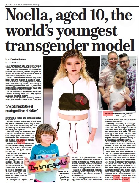 Noella, aged 10, the world’s youngest transgender model The Mail on Sunday28 Aug 2022From Caroline Graham CONFIDENT KID: Noella holding up a placard five years ago HER parents say she was born with a ‘fierce and confident sense of identity’. And that self-assurance can clearly be seen on the catwalk, where ten-year-old Noella McMaher has become the world’s youngest transgender model. Noella – who fashion insiders say could make her first million in the next year – first identified as transgender at ‘twoand-a-half nearing three’, according to her biological mother Dee, 35, who now identifies as a ‘trans masculine male’ and cites Noella as an inspiration. In an exclusive interview with The Mail on Sunday, Dee said: ‘My spouse and I are both non-binary. ‘In terms of gender identity, Noella came out before either of us. She was ‘She’s quite capable of making millions of dollars’ born with a fierce and confident sense of identity. ‘It first started at two-and-a-half nearing three. Someone would say to her that she was a cute boy and she would snap back and exclaim, “I’m not a boy, I’m a girl!’’’ But this story of our times has sparked widespread concern. One campaigner described it as ‘abhorrent’ and suggested Noella’s mother was actively pushing her to become trans. Noella ‘socially transitioned’ at four and the family changed her legal birth certificate from ‘boy’ to ‘girl’ when she was six. She hit the headlines in America last week when she became the youngest transgender model to walk the runway at a fashion show in New York. Now, she is being bombarded with modelling offers and will walk the catwalk at Paris fashion week this year. A Hollywood agent said: ‘Noella is a phenomenon. She’s only ten but represents so much in terms of where the world is now. We are seeing more transgender models and she’s the ultimate in terms of being a woke role model. ‘She is so confident for someone so young. She’s capable of making a million to two million dollars in the next year.’ But it emerged that Noella’s biological father has been airbrushed out of the media profiles published in the US last week. Timothy McCord, a Chicagobased scientist, was so against her transition that he allegedly tried to force the child into boys’ pyjamas and fractured her arm. He was visiting at the time – he and Dee were separated. According to legal papers, McCord pleaded guilty to a child endangerment charge. Last week, he said he had not seen Noella or his son Levi since, adding: ‘I tried to get back into their lives but it was too contentious and stressful for everyone.’ Dee, who has been married to Ray – a 32-year-old biological female who has also identified as transgender since 2019 – now has a baby who is being raised as non-binary. Dee refers to the baby as ‘theybie’. Sinead Watson, who changed gender from female to male at 23 and then changed her mind and ‘de-transitioned’ four years later, said: ‘We’re seeing more and more parents with Munchausen syndrome by proxy. It’s not the kids who are trans, it’s the parents who want them to be trans.’