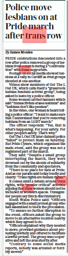 Police move lesbians on at Pride march after trans row The Daily Telegraph29 Aug 2022By James Moules PRIDE celebrations descended into a row after police removed a group of lesbians from a march during a “confrontation” with trans supporters.  Footage on social media showed tensions at a rally in Cardiff as rival groups shouted at one another.  Videos show members of Get The L Out UK, which calls itself a “grassroots lesbian feminist activist group”, being asked to leave by a police officer.  Some women carried banners which said “transactivism erases lesbians” and “lesbians don’t like penises”.  In the video, one woman is heard telling a police officer: “I want to make sure that I understand that you’re removing lesbians from an LGBT march.”  The officer responds: “Yes, that is what’s happening. For your safety. For other people’s safety. That’s why.”  Get The L Out UK later claimed police “failed” to protect them on Saturday. But Pride Cymru, which organised the main event, said the group was not a registered part of the march.  They said: “Despite a small group interrupting the march, they were drowned out by the shouts of solidarity from the community and spectators.  “There is no place for hate at Pride. And as our parade said today loudly and clearly: ‘Trans rights are human rights’.”  It comes amid a debate around trans rights, with “gender critical” activists arguing that trans women should not be included in women’s spaces. Transgender people say this is discriminatory.  South Wales Police said: “Officers engaged with a small protest group who had assembled to block the procession.  “To ensure no further disruption to the event, officers asked the group to move to an alternative location nearby which they agreed to do.  “Officers explained why they needed to move, provided guidance about protesting lawfully and offered to facilitate a lawful protest. The group was cooperative and left the area shortly after.  “Contrary to some social media reports, nobody was arrested or forcibly moved.”