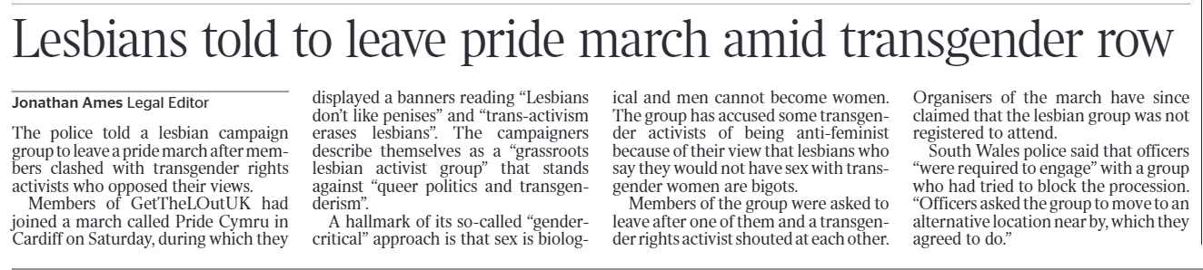Lesbians told to leave pride march amid transgender row Jonathan Ames - Legal Editor The police told a lesbian campaign group to leave a pride march after members clashed with transgender rights activists who opposed their views.  Members of GetTheLOutUK had joined a march called Pride Cymru in Cardiff on Saturday, during which they displayed a banners reading “Lesbians don’t like penises” and “trans-activism erases lesbians”. The campaigners describe themselves as a “grassroots lesbian activist group” that stands against “queer politics and transgenderism”.  A hallmark of its so-called “gendercritical” approach is that sex is biological and men cannot become women.  The group has accused some transgender activists of being anti-feminist because of their view that lesbians who say they would not have sex with transgender women are bigots.  Members of the group were asked to leave after one of them and a transgender rights activist shouted at each other.  Organisers of the march have since claimed that the lesbian group was not registered to attend.  South Wales police said that officers “were required to engage” with a group who had tried to block the procession.  “Officers asked the group to move to an alternative location near by, which they agreed to do.”