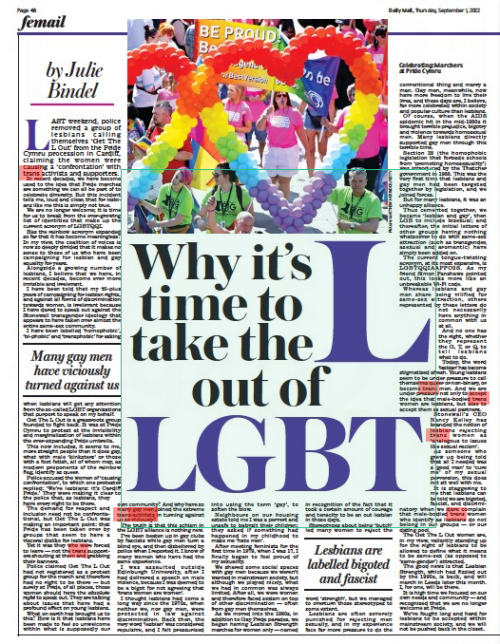 Why it's time to take the L out of LGBT Daily Mail1 Sep 2022By Julie Bindel Celebrating: Marchers at Pride Cymru LAST weekend, police removed a group of lesbians calling themselves ‘ Get The L Out’ from the Pride Cymru procession in Cardiff, claiming the women were causing a ‘confrontation’ with trans activists and supporters. In recent decades, we have become used to the idea that Pride marches are something we can all be part of to celebrate diversity. But this incident tells me, loud and clear, that for lesbians like me this is simply not true. We are no longer welcome; it is time for us to break from the ever-growing list of identities that make up the current acronym of LGBTQQI. Has the rainbow acronym expanded so far that it has become meaningless? In my view, the coalition of voices is now so deeply divided that it makes no sense to those of us who have been campaigning for lesbian and gay equality for years. Alongside a growing number of lesbians, I believe that we have, in recent decades, become ever more invisible and irrelevant. I have been told that my 40-plus years of campaigning for lesbian rights, and against all forms of discrimination towards women, is irrelevant because I have dared to speak out against the Stonewall transgender ideology that appears to have taken over almost the entire same-sex community. I have been labelled ‘ homophobic’, ‘bi-phobic’ and ‘transphobic’ for asking when lesbians will get any attention from the so-called LGBT organisations that purport to speak on my behalf. Get The L Out is a grassroots group founded to fight back. It was at Pride Cymru to protest at the invisibility and marginalisation of lesbians within the ever-expanding Pride umbrella. This now includes, it seems to me, more straight people than it does gay, what with male ‘ kinksters’ or those with a foot fetish, all of whom may, as modern proponents of the rainbow flag, identify as queer. Police accused the women of ‘causing confrontation’, to which one protester replied: ‘ We’re lesbians: it’s Cardiff Pride.’ They were making it clear to the police that, as lesbians, they have every right to be there. The demand for respect and inclusion need not be confrontational, but Get The L Out was making an important point: that Pride has been taken over by groups that seem to have a visceral dislike for lesbians. Yet it was they who were forced to leave — not the trans supporters shouting at them and grabbing their banners. Police claimed Get The L Out had not registered as a protest group for the march and therefore had no right to be there — but surely at Pride, of all places, those women should have the absolute right to speak out. They are talking about issues that have had a profound effect on young lesbians. What on earth has brought us to this? How is it that lesbians have been made to feel so unwelcome within what is supposedly our own community? And why have so many gay men joined the extreme trans-activists in turning against us so viciously? The truth is that this schism in the LGBT alliance is nothing new. I’ve been beaten up in gay clubs by fascists while gay men turn a blind eye, and then disbelieved by police when I reported it. I know of many women who have had the same experience. I was assaulted outside Edinburgh University, after I had delivered a speech on male violence, because I was deemed to be a bigot for not agreeing that ‘trans women are women’. I thought lesbians had come a long way since the 1970s, when neither we, nor gay men, were protected in law against discrimination. Back then, the very word ‘lesbian’ was considered repulsive, and I felt pressurised into using the term ‘gay’, to soften the blow. Neighbours on our housing estate told me I was a pervert and unsafe to babysit their children; they asked if something had happened in my childhood to make me ‘hate men’. After meeting feminists for the first time in 1979, when I was 17, I finally began to feel proud of my sexuality. We shared some social spaces with gay men because we weren’t wanted in mainstream society, but although we played nicely, what we had in common was always limited. After all, we were women and therefore faced sexism on top of other discrimination — often from gay men themselves. As we moved into the 1980s, in addition to Gay Pride parades, we began having Lesbian Strength marches for women only — named in recognition of the fact that it took a certain amount of courage and tenacity to be an out lesbian in those days. Stereotypes about being ‘butch’ led many women to reject the word ‘strength’, but we managed to overturn those stereotypes to some extent. Lesbians are often severely punished for rejecting men sexually, and in my experience face far more pressure to do the conventional thing and marry a man. Gay men, meanwhile, now have more freedom to live their lives, and these days are, I believe, far more celebrated within society and popular culture than lesbians. Of course, when the AIDS epidemic hit in the mid-1980s it brought terrible prejudice, bigotry and violence towards homosexual men. Many lesbians directly supported gay men through this terrible time. Section 28 (the homophobic legislation that forbade schools from ‘promoting homosexuality’) was introduced by the Thatcher government in 1988. This was the very first time that lesbians and gay men had been targeted together by legislation, and we joined forces. But for many lesbians, it was an unhappy alliance. Thus cemented together, we became ‘ lesbian and gay’, then LGB to include bisexual; and thereafter, the initial letters of other groups having nothing whatsoever to do with same-sex attraction (such as transgender, asexual and aromantic) have simply been added on. The current tongue-twisting acronym, at its most expansive, is LGBTQQIAAPPO2S. As my friend Simon Fanshawe pointed out, this looks more like an unbreakable Wi-Fi code. Whereas lesbians and gay men share being vilified for same- sex attraction, others represented by these letters do not necessarily have anything in common with us at all. And no one has the right, whether they represent the G, T, or Q, to tell lesbians what to do. Today, the word ‘lesbian’ has become stigmatised afresh. Young lesbians seem to be under pressure to call themselves queer or non-binary, or become trans men. And we are under pressure not only to accept the idea that male-bodied trans women are lesbians, but also to accept them as sexual partners. Stonewall’s CEO Nancy Kelley has branded the notion of lesbians rejecting trans women as ‘analogous to issues like sexual racism’. As someone who grew up being told that all I needed was a ‘good man’ to ‘cure me’ of my sexual perversion, this does not sit well with me. It is staggering to me that lesbians can be told we are bigoted, fascist, and discriminatory when we dare complain that male-bodied trans women who identify as lesbians do not belong in our groups — or our dating pool. The Get The L Out women are, in my view, valiantly standing up for the right of lesbians to be allowed to define what it means to be same- sex (as opposed to ‘same-gender’) attracted. The good news is that Lesbian Strength, which had fizzled out by the 1990s, is back, and will march in Leeds later this month. I, for one, will be there. It is high time we focused on our own needs and community — and recognised that we are no longer welcome at Pride. We’ve fought long and hard for lesbians to be accepted within mainstream society, and we will not be pushed back in the closet. Many gay men have viciously turned against us Lesbians are labelled bigoted and fascist