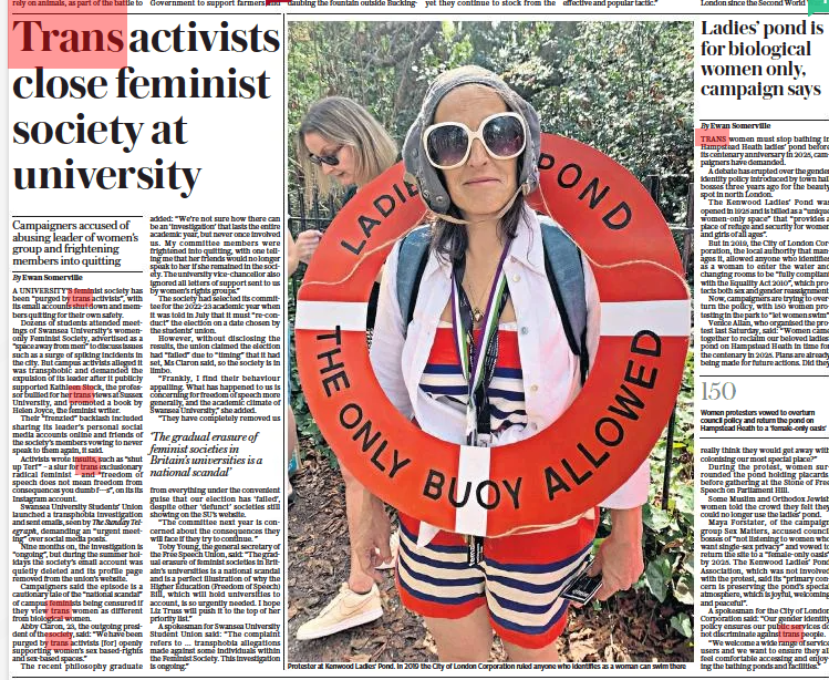 Trans activists close feminist society at university Campaigners accused of abusing leader of women’s group and frightening members into quitting The Sunday Telegraph4 Sep 2022By Ewan Somerville A UNIVERSITY’S feminist society has been “purged by trans activists”, with its email accounts shut down and members quitting for their own safety.  Dozens of students attended meetings of Swansea University’s womenonly Feminist Society, advertised as a “space away from men” to discuss issues such as a surge of spiking incidents in the city. But campus activists alleged it was transphobic and demanded the expulsion of its leader after it publicly supported Kathleen Stock, the professor bullied for her trans views at Sussex University, and promoted a book by Helen Joyce, the feminist writer.  Their “frenzied” backlash included sharing its leader’s personal social media accounts online and friends of the society’s members vowing to never speak to them again, it said.  Activists wrote insults, such as “shut up Terf ” – a slur for trans exclusionary radical feminist – and “freedom of speech does not mean freedom from consequences you dumb f---s”, on its its Instagram account.  Swansea University Students’ Union launched a transphobia investigation and sent emails, seen by The Sunday Telegraph, demanding an “urgent meeting” over social media posts.  Nine months on, the investigation is “ongoing”, but during the summer holidays the society’s email account was quietly deleted and its profile page removed from the union’s website.  Campaigners said the episode is a cautionary tale of the “national scandal” of campus feminists being censured if they view trans women as different from biological women.  Abby Claron, 23, the outgoing president of the society, said: “We have been purged by trans activists [for] openly supporting women’s sex based-rights and sex-based spaces.”  The recent philosophy graduate added: “We’re not sure how there can be an ‘investigation’ that lasts the entire academic year, but never once involved us. My committee members were frightened into quitting, with one telling me that her friends would no longer speak to her if she remained in the society. The university vice-chancellor also ignored all letters of support sent to us by women’s rights groups.”  The society had selected its committee for the 2022-23 academic year when it was told in July that it must “re-conduct” the election on a date chosen by the students’ union.  However, without disclosing the results, the union claimed the election had “failed” due to “timing” that it had set, Ms Claron said, so the society is in limbo.  “Frankly, I find their behaviour appalling. What has happened to us is concerning for freedom of speech more generally, and the academic climate of Swansea University,” she added.  “They have completely removed us  ‘The gradual erasure of feminist societies in Britain’s universities is a national scandal’  from everything under the convenient guise that our election has ‘failed’, despite other ‘defunct’ societies still showing on the SU’s website.  “The committee next year is concerned about the consequences they will face if they try to continue. ”  Toby Young, the general secretary of the Free Speech Union, said: “The gradual erasure of feminist societies in Britain’s universities is a national scandal and is a perfect illustration of why the Higher Education (Freedom of Speech) Bill, which will hold universities to account, is so urgently needed. I hope Liz Truss will push it to the top of her priority list.”  A spokesman for Swansea University Student Union said: “The complaint refers to … transphobia allegations made against some individuals within the Feminist Society. This investigation is ongoing.” AND Ladies’ pond is for biological women only, campaign says The Sunday Telegraph4 Sep 2022By Ewan Somerville TRANS women must stop bathing in Hampstead Heath ladies’ pond before its centenary anniversary in 2025, campaigners have demanded.  A debate has erupted over the gender identity policy introduced by town hall bosses three years ago for the beauty spot in north London.  The Kenwood Ladies’ Pond was opened in 1925 and is billed as a “unique women-only space” that “provides a place of refuge and security for women and girls of all ages”.  But in 2019, the City of London Corporation, the local authority that manages it, allowed anyone who identifies as a woman to enter the water and changing rooms to be “fully compliant with the Equality Act 2010”, which protects both sex and gender reassignment.  Now, campaigners are trying to overturn the policy, with 150 women protesting in the park to “let women swim”.  Venice Allan, who organised the protest last Saturday, said: “Women came together to reclaim our beloved ladies’ pond on Hampstead Heath in time for the centenary in 2025. Plans are already being made for future actions. Did they really think they would get away with colonising our most special place?”  During the protest, women surrounded the pond holding placards, before gathering at the Stone of Free Speech on Parliament Hill.  Some Muslim and Orthodox Jewish women told the crowd they felt they could no longer use the ladies’ pond.  Maya Forstater, of the campaign group Sex Matters, accused council bosses of “not listening to women who want single-sex privacy” and vowed to return the site to a “female-only oasis” by 2025. The Kenwood Ladies’ Pond Association, which was not involved with the protest, said its “primary concern is preserving the pond’s special atmosphere, which is joyful, welcoming and peaceful”.  A spokesman for the City of London Corporation said: “Our gender identity policy ensures our public services do not discriminate against trans people.  “We welcome a wide range of service users and we want to ensure they all feel comfortable accessing and enjoying the bathing ponds and facilities.”