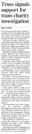 Truss signals support for trans charity investigation Mario Ledwith Liz Truss appeared to back a police investigation into Mermaids, the charity that supports transgender and non-binary people, after a series of damaging revelations about the organisation. The prime minister said that questions raised about the service, which is already the subject of a Charity Commission investigation, should be “properly looked at” after being asked about the prospect of police inquiries. Mermaids is being scrutinised by the charity regulator over claims that it handed out potentially harmful breast binders to girls as young as 13 without their parents’ knowledge. It has also been revealed that Jacob Breslow, one of its trustees, was linked to an organisation that aims to help paedophiles “live in truth and dignity”. Miriam Cates, the MP for Penistone and Stocksbridge, raised “safeguarding concerns” about the charity during prime minister’s questions. She asked: “Does my right honourable friend agree that it has taken far too long for these concerns to be taken seriously and does she also agree that it is high time for a police investigation into the activities of Mermaids?” Truss replied: What I would say on the subject of the investigation she raises, of course those matters should be . . . should be properly looked at.” Cates has repeatedly spoken about transgender rights in the past, claiming that they raise questions of “enormous significance to the rights and safety of women”. The comments come as the Department for Education removed Mermaids from its list of mental health and wellbeing resources for schools. A reference to the transgender charity’s advice line was also taken out of the department’s guidance document yesterday, Schools Week reported. The department said that it was removing the reference as a precaution following the start of the Charity Commission investigation. Mermaids has denied allegations of safeguarding failures and said that it is the victim of a “smear campaign”.