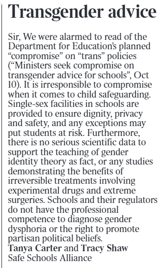 Transgender advice Sir, We were alarmed to read of the Department for Education’s planned “compromise” on “trans” policies (“Ministers seek compromise on transgender advice for schools”, Oct 10). It is irresponsible to compromise when it comes to child safeguarding. Single-sex facilities in schools are provided to ensure dignity, privacy and safety, and any exceptions may put students at risk. Furthermore, there is no serious scientific data to support the teaching of gender identity theory as fact, or any studies demonstrating the benefits of irreversible treatments involving experimental drugs and extreme surgeries. Schools and their regulators do not have the professional competence to diagnose gender dysphoria or the right to promote partisan political beliefs. Tanya Carter and Tracy Shaw Safe Schools Alliance