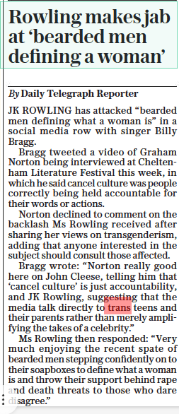 Rowling makes jab at ‘bearded men defining a woman’ The Daily Telegraph15 Oct 2022By Daily Telegraph Reporter JK ROWLING has attacked “bearded men defining what a woman is” in a social media row with singer Billy Bragg.  Bragg tweeted a video of Graham Norton being interviewed at Cheltenham Literature Festival this week, in which he said cancel culture was people correctly being held accountable for their words or actions.  Norton declined to comment on the backlash Ms Rowling received after sharing her views on transgenderism, adding that anyone interested in the subject should consult those affected.  Bragg wrote: “Norton really good here on John Cleese, telling him that ‘cancel culture’ is just accountability, and JK Rowling, suggesting that the media talk directly to trans teens and their parents rather than merely amplifying the takes of a celebrity.”  Ms Rowling then responded: “Very much enjoying the recent spate of bearded men stepping confidently on to their soapboxes to define what a woman is and throw their support behind rape and death threats to those who dare disagree.”