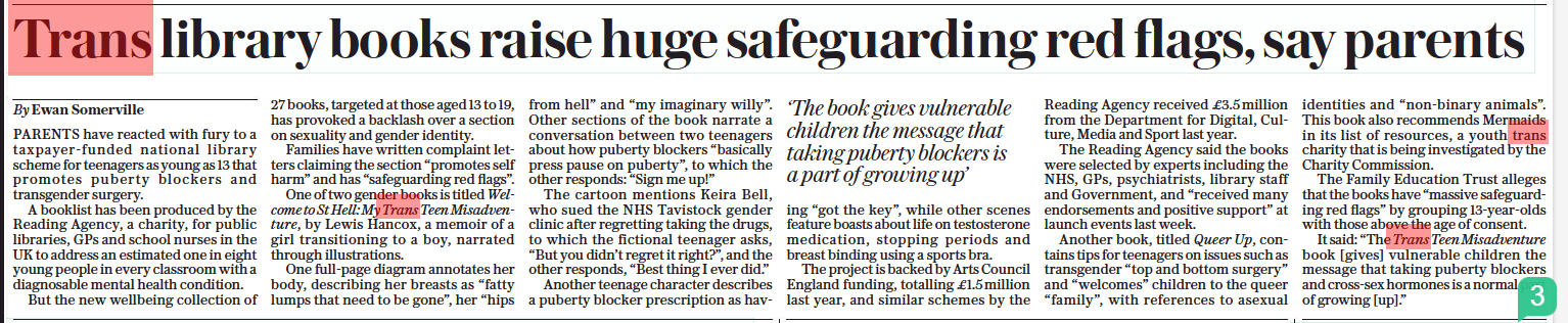 Trans library books raise huge safeguarding red flags, say parents The Sunday Telegraph16 Oct 2022By Ewan Somerville ‘The book gives vulnerable children the message that taking puberty blockers is a part of growing up’  PARENTS have reacted with fury to a taxpayer-funded national library scheme for teenagers as young as 13 that promotes puberty blockers and transgender surgery.  A booklist has been produced by the Reading Agency, a charity, for public libraries, GPs and school nurses in the UK to address an estimated one in eight young people in every classroom with a diagnosable mental health condition.  But the new wellbeing collection of 27 books, targeted at those aged 13 to 19, has provoked a backlash over a section on sexuality and gender identity.  Families have written complaint letters claiming the section “promotes self harm” and has “safeguarding red flags”.  One of two gender books is titled Welcome to St Hell: My Trans Teen Misadventure, by Lewis Hancox, a memoir of a girl transitioning to a boy, narrated through illustrations.  One full-page diagram annotates her body, describing her breasts as “fatty lumps that need to be gone”, her “hips from hell” and “my imaginary willy”. Other sections of the book narrate a conversation between two teenagers about how puberty blockers “basically press pause on puberty”, to which the other responds: “Sign me up!”  The cartoon mentions Keira Bell, who sued the NHS Tavistock gender clinic after regretting taking the drugs, to which the fictional teenager asks, “But you didn’t regret it right?”, and the other responds, “Best thing I ever did.”  Another teenage character describes a puberty blocker prescription as having “got the key”, while other scenes feature boasts about life on testosterone medication, stopping periods and breast binding using a sports bra.  The project is backed by Arts Council England funding, totalling £1.5million last year, and similar schemes by the Reading Agency received £3.5 million from the Department for Digital, Culture, Media and Sport last year.  The Reading Agency said the books were selected by experts including the NHS, GPs, psychiatrists, library staff and Government, and “received many endorsements and positive support” at launch events last week.  Another book, titled Queer Up, contains tips for teenagers on issues such as transgender “top and bottom surgery” and “welcomes” children to the queer “family”, with references to asexual identities and “non-binary animals”. This book also recommends Mermaids in its list of resources, a youth trans charity that is being investigated by the Charity Commission.  The Family Education Trust alleges that the books have “massive safeguarding red flags” by grouping 13-year-olds with those above the age of consent.  It said: “The Trans Teen Misadventure book [gives] vulnerable children the message that taking puberty blockers and cross-sex hormones is a normal part of growing [up].”