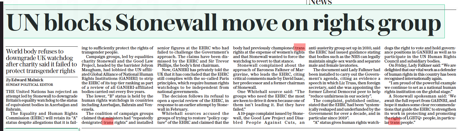 UN blocks Stonewall move on rights group World body refuses to downgrade UK watchdog after charity said it failed to protect transgender rights The Sunday Telegraph16 Oct 2022By Edward Malnick SUNDAY POLITICAL EDITOR THE United Nations has rejected an attempt led by Stonewall to downgrade Britain’s equality watchdog to the status of equivalent bodies in Azerbaijan and Bahrain.  The Equality and Human Rights Commission (EHRC) will retain its “A” status despite allegations that it is failing to sufficiently protect the rights of transgender people.  Campaign groups, led by equalities charity Stonewall and the Good Law Project, headed by the barrister Jolyon Maugham, had lobbied the UN-affiliated Global Alliance of National Human Rights Institutions (GANHRI) to strip the EHRC of its top-tier ranking as part of a review of all GANHRI-affiliated bodies carried out every five years.  The lower, “B” status is held by the human rights watchdogs in countries including Azerbaijan, Bahrain and Venezuela.  The coalition of campaign groups claimed that ministers had “repeatedly denigrated trans rights” and installed senior figures at the EHRC who had failed to challenge the Government’s approach. The claims have been dismissed by the EHRC and Sir Trevor Phillips, the body’s first chairman.  Now, GANHRI has privately told the UK that it has concluded that the EHRC still complies with the so-called Paris principles, which require human rights watchdogs to be independent from national governments.  The decision follows its refusal to open a special review of the EHRC, in response to an earlier attempt by Stonewall in February.  Whitehall sources accused the groups of trying to restore “policy capture” of the EHRC and claimed that the body had previously championed trans rights at the expense of women’s rights and that Stonewall wanted to force the watchdog to revert to that stance.  Stonewall complained about the approach of Baroness Falkner of Margravine, who leads the EHRC, citing critical comments made by David Isaac, her predecessor and a former chairman of Stonewall.  One Whitehall source said: “The groups who need the EHRC the most are keen to drive it down because one of them isn’t leading it. But they have failed.”  A 19-page complaint issued by Stonewall, the Good Law Project and Disabled People Against Cuts, an anti-austerity group set up in 2010, said the EHRC had issued guidance stating that bodies such as the NHS can legally maintain single-sex wards and separate male and female lavatories.  The document said Lady Falkner had been installed to carry out the Government’s agenda, citing as evidence a speech in which Liz Truss, then foreign secretary, said she was appointing the former Liberal Democrat peer to help “reduce unfairness in our society”.  The complaint, published online, stated that the EHRC had been “systemically reshaped and underfunded by the Government for over a decade, and in particular since 2019”.  “A” status gives human rights watchdogs the right to vote and hold governance positions in GANHRI as well as to participate in the UN Human Rights Council and subsidiary bodies.  On Friday, Lady Falkner said: “We are delighted that our vital work as a defender of human rights in this country has been recognised internationally again.  “I am proud of the powerful example we continue to set as a national human rights institution on the global stage.”  A Stonewall spokesman said: ‘We await the full report from GAHNRI, and hope it makes some clear recommendations that guide the EHRC to strengthen its work in protecting and promoting the rights of LGBTQ+ people, in particular trans people.”