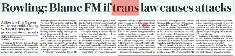 Rowling: Blame FM if trans law causes attacks Author says First Minister will be responsible if letting Scots self-identify their gender leads to sex assaults The Daily Telegraph17 Oct 2022By Daniel Sanderson SCOTTISH CORRESPONDENT THE writer JK Rowling has said Nicola Sturgeon will be personally responsible if her overhaul of Scotland’s transgender laws leads to attacks on girls, as she accused the country’s First Minister of “riding roughshod” over women’s rights. The Harry Potter author said that Ms Sturgeon would be to blame for cases of “voyeurism, sexual harassment, assault or rape” which she expects as a result of allowing Scots to change their legal sex simply by signing a declaration. It is the latest escalation in a remarkable rift between the First Minister and one of Scotland’s most prominent residents. Earlier this month, Ms Rowling shared a picture of herself wearing a T-shirt that branded Ms Sturgeon a “destroyer of women’s rights”. Writing in The Sunday Times, Ms Rowling accused Ms Sturgeon of making the “extraordinary” suggestion that it was transphobic to claim that predatory men could claim to identify as female to gain access to women’s spaces. “Sturgeon loftily dismisses anyone who fears her new legislation could be wide open to abuse,” she said. “Nobody but the very naive can fail to be aware that predatory men are capable of going to great lengths to gain easy access to victims and have often sought out professions or special status that offer camouflage for their activities.” The Scottish Government is pushing legislation through Holyrood that would make it easier for Scots to change their legal sex. While currently a trans person needs a medical diagnosis of gender dysphoria and to live in their “acquired gender” for two years to change their birth certificate, Ms Sturgeon wants to implement a “self-identification” system. The age at which someone can apply for a gender recognition certificate (GRC) would be lowered from 18 to 16, while the period in which someone must live in their acquired gender would fall from two years to three months. Ms Sturgeon has described herself as a “passional life-long feminist” and has dismissed the concerns of those concerned at her plans as “not valid”. Those supporting the reforms claim they will make no difference to the ability of male-bodied individuals to access women’s spaces. But opponents insist that a government endorsement of the notion that gender identity trumps biological sex will, in practice, make it harder to exclude males from women’s spaces. “Rarely in politics is it easy to draw a direct line from a single policy decision to the harm it’s done, but in this case, it will be simple,” Ms Rowling added. “If any woman or girl suffers voyeurism, sexual harassment, assault or rape in consequence of the Scottish Government’s lax new rules, the blame will rest squarely with those at Holyrood who ignored safeguarding experts and women’s campaigners. “And nobody should be held to higher account than the First Minister, the “real feminist” who’s riding roughshod over the rights of women and girls.” A spokesman for the Scottish Government said its reforms did not conflict with the Equality Act and the “rights and protections” it offered to women.