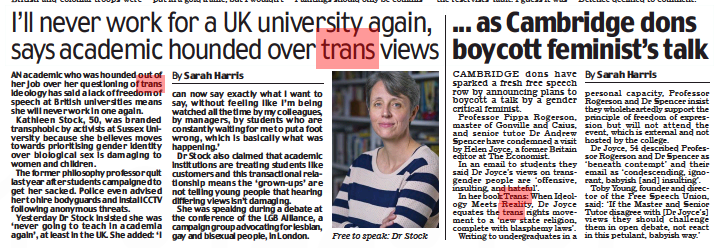 I’ll never work for a UK university again, says academic hounded over trans views Daily Mail22 Oct 2022By Sarah Harris AN academic who was hounded out of her job over her questioning of trans ideology has said a lack of freedom of speech at British universities means she will never work in one again. Kathleen Stock, 0, was branded transphobic by activists at Sussex University because she believes moves towards prioritising gender identity over biological sex is damaging to women and children. The former philosophy professor quit last year after students campaigned to get her sacked. Police even advised her to hire bodyguards and install CCTV following anonymous threats. Yesterday Dr Stock insisted she was ‘never going to teach in academia again’, at least in the UK. She added: ‘I can now say exactly what I want to say, without feeling like I’m being watched all the time by my colleagues, by managers, by students who are constantly waiting for me to put a foot wrong, which is basically what was happening.’ Dr Stock also claimed that academic institutions are treating students like customers and this transactional relationship means the ‘grown-ups’ are not telling young people that hearing differing views isn’t damaging. She was speaking during a debate at the conference of the LGB Alliance, a campaign group advocating for lesbian, gay and bisexual people, in London. | ... as Cambridge dons boycott feminist’s talk Daily Mail22 Oct 2022By Sarah Harris CAMBRIDGE dons have sparked a fresh free speech row by announcing plans to boycott a talk by a gender critical feminist. Professor Pippa Rogerson, master of Gonville and Caius, and senior tutor Dr Andrew Spencer have condemned a visit by Helen Joyce, a former Britain editor at The Economist. In an email to students they said Dr Joyce’s views on transgender people are ‘offensive, insulting, and hateful’. In her book Trans: When Ideology Meets Reality, Dr Joyce equates the trans rights movement to a ‘new state religion, complete with blasphemy laws’. Writing to undergraduates in a personal capacity, Professor Rogerson and Dr Spencer insist they wholeheartedly support the principle of freedom of expression but will not attend the event, which is external and not hosted by the college. Dr Joyce, 54 described Professor Rogerson and Dr Spencer as ‘beneath contempt’ and their email as ‘condescending, ignorant, babyish [and] insulting’. Toby Young, founder and director of the Free Speech Union, said: ‘If the Master and Senior Tutor disagree with [Dr Joyce’s] views they should challenge them in open debate, not react in this petulant, babyish way.’