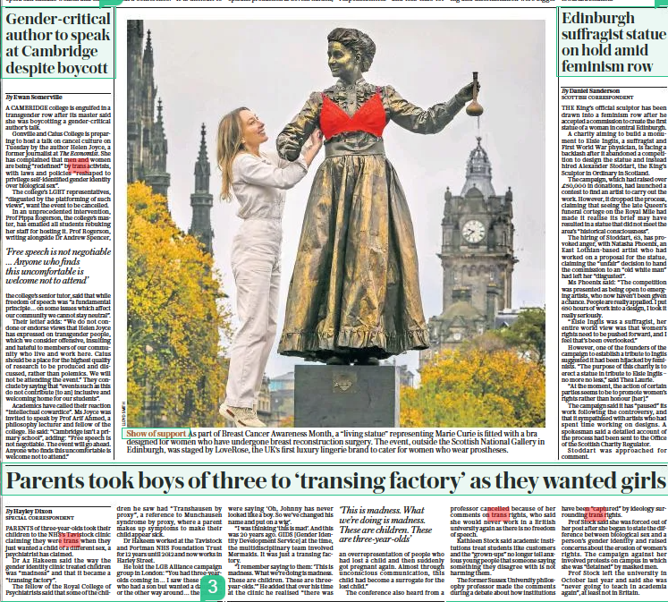  Gender-critical author to speak at Cambridge despite boycott The Daily Telegraph22 Oct 2022By Ewan Somerville ‘Free speech is not negotiable … Anyone who finds this uncomfortable is welcome not to attend’ A CAMBRIDGE college is engulfed in a transgender row after its master said she was boycotting a gender-critical author’s talk. Gonville and Caius College is preparing to host a talk on cancel culture on Tuesday by the author Helen Joyce, a former journalist at The Economist. She has complained that men and women are being “redefined” by trans activists, with laws and policies “reshaped to privilege self-identified gender identity over biological sex”. The college’s LGBT representatives, “disgusted by the platforming of such views”, want the event to be cancelled. In an unprecedented intervention, Prof Pippa Rogerson, the college’s master, has emailed all students rebuking her staff for hosting it. Prof Rogerson, writing alongside Dr Andrew Spencer, the college’s senior tutor, said that while freedom of speech was “a fundamental principle… on some issues which affect our community we cannot stay neutral”. Their letter adds: “We do not condone or endorse views that Helen Joyce has expressed on transgender people, which we consider offensive, insulting and hateful to members of our community who live and work here. Caius should be a place for the highest quality of research to be produced and discussed, rather than polemics. We will not be attending the event.” They conclude by saying that “events such as this do not contribute [to an] inclusive and welcoming home for our students”. Academics have called their reaction “intellectual cowardice”. Ms Joyce was invited to speak by Prof Arif Ahmed, a philosophy lecturer and fellow of the college. He said: “Cambridge isn’t a primary school”, adding: “Free speech is not negotiable. The event will go ahead. Anyone who finds this uncomfortable is welcome not to attend.” |Parents took boys of three to ‘transing factory’ as they wanted girls The Daily Telegraph22 Oct 2022By Hayley Dixon SPECIAL CORRESPONDENT ‘This is madness. What we’re doing is madness. These are children. These are three-year-olds’ PARENTS of three-year-olds took their children to the NHS’S Tavistock clinic claiming they were trans when they just wanted a child of a different sex, a psychiatrist has claimed. Dr Az Hakeem said the way the gender identity clinic treated children was “madness” and that it became a “transing factory”. The fellow of the Royal College of Psychiatrists said that some of the children he saw had “Transhausen by proxy”, a reference to Munchausen syndrome by proxy, where a parent makes up symptoms to make their child appear sick. Dr Hakeem worked at the Tavistock and Portman NHS Foundation Trust for 12 years until 2012 and now works in Harley Street. He told the LGB Alliance campaign group in London: “You had three-yearolds coming in… I saw these parents who had a son but wanted a daughter, or the other way around… the parents were saying ‘Oh, Johnny has never looked like a boy. So we’ve changed his name and put on a wig’. “I was thinking ‘this is mad’. And this was 20 years ago. GIDS [Gender Identity Development Service] at the time, the multidisciplinary team involved Mermaids. It was just a transing factory. “I remember saying to them: ‘This is madness. What we’re doing is madness. These are children. These are threeyear-olds.’” He added that over his time at the clinic he realised “there was an overrepresentation of people who had lost a child and then suddenly got pregnant again. Almost through unconscious communication, this child had become a surrogate for the lost child.” The conference also heard from a professor cancelled because of her comments on trans rights, who said she would never work in a British university again as there is no freedom of speech. Kathleen Stock said academic institutions treat students like customers and the “grown-ups” no longer tell anxious young people that someone saying something they disagree with is not harming them. The former Sussex University philosophy professor made the comments during a debate about how institutions have been “captured” by ideology surrounding trans rights. Prof Stock said she was forced out of her post after she began to state the difference between biological sex and a person’s gender identity and raised concerns about the erosion of women’s rights. The campaign against her involved protests on campus in which she was “detained” by masked men. Prof Stock left the university in October last year and said she was “never going to teach in academia again”, at least not in Britain.