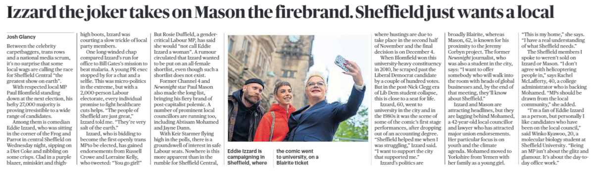 Izzard the joker takes on Mason the firebrand. Sheffield just wants a local Josh Glancy Eddie Izzard is campaigning in Sheffield, where the comic went to university, on a Blairite ticket Between the celebrity carpetbaggers, trans rows and a national media scrum, it’s no surprise that some local wags are calling the race for Sheffield Central “the greatest show on earth”. With respected local MP Paul Blomfield standing down at the next election, his hefty 27,000 majority is proving irresistible to a wide range of candidates. Among them is comedian Eddie Izzard, who was sitting in the corner of the Frog and Parrot in central Sheffield on Wednesday night, sipping on a Diet Coke and nibbling on some crisps. Clad in a purple blazer, miniskirt and thigh- high boots, Izzard was courting a slow trickle of local party members. One long-winded chap compared Izzard’s run for office to Bill Gates’s mission to beat malaria. A young PR exec stopped by for a chat and a selfie. This was micro-politics in the extreme, but with a 2,000-person Labour electorate, every individual promise to fight healthcare cuts helps. “The people of Sheffield are just great,” Izzard told me. “They’re very salt of the earth.” Izzard, who is bidding to become the first openly trans MPto be elected, has gained endorsements from Russell Crowe and Lorraine Kelly, who tweeted: “You go girl!” But Rosie Duffield, a gendercritical Labour MP, has said she would “not call Eddie Izzard a woman”. A rumour circulated that Izzard wanted to be put on an all-female shortlist, even though such a shortlist does not exist. Former Channel 4 and Newsnight star Paul Mason also made the long-list, bringing his fiery brand of post-capitalist polemic. A number of prominent local councillors are running too, including Abtisam Mohamed and Jayne Dunn. With Keir Starmer flying high in the polls, there is a groundswell of interest in safe Labour seats. Nowhere is this more apparent than in the rumble for Sheffield Central, where hustings are due to take place in the second half of November and the final decision is on December 4. When Blomfield won this university-heavy constituency in 2010, he scraped past the Liberal Democrat candidate by a couple of hundred votes. But in the post-Nick Clegg era of Lib Dem student collapse, this is close to a seat for life. Izzard, 60, went to university in the city and in the 1980s it was the scene of some of the comic’s first stage performances, after dropping out of an accounting degree. “Sheffield helped me when I was struggling,” Izzard said. “I want to support the city that supported me.” Izzard’s politics are broadly Blairite, whereas Mason, 62, is known for his proximity to the Jeremy Corbyn project. The former Newsnight journalist, who was also a student in the city, says: “I want to offer somebody who will walk into the room with heads of global businesses and, by the end of that meeting, they’ll know about Sheffield.” Izzard and Mason are attracting headlines, but they are lagging behind Mohamed, a 42-year-old local councillor and lawyer who has attracted major union endorsements. Her particular focus is on youth and the climate agenda. Mohamed moved to Yorkshire from Yemen with her family as a young girl. “This is my home,” she says. “I have a real understanding of what Sheffield needs.” The Sheffield members I spoke to weren’t sold on Izzard or Mason. “I don’t agree with helicoptering people in,” says Rachel McLafferty, 40, a college administrator who is backing Mohamed. “MPs should be drawn from the local community,” she added. “I’m a fan of Eddie Izzard as a person, but personally I like candidates who have been on the local council,” said Winko Kyawoo, 20, a molecular biology student at Sheffield University. “Being an MP isn’t about the glitz and glamour. It’s about the day-today office work.”
