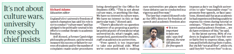 It’s not about culture wars, university free speech chief insists The Guardian9 Oct 2023Richard Adams Education editor  ‘It is too important to take one side,’ says Arif Ahmed, the new OfS director for free speech England’s first university freedom of speech champion has said his role is not to conduct “culture wars” and has pledged to be politically neutral in his efforts to combat threats to academic freedom.  Arif Ahmed, a former Cambridge philosophy professor, said he would measure his success or failure by surveys of students and by the number of complaints made under procedures being developed by the Office for Students (OfS). “This is not about culture wars, or anything like that. We have no interest in culture wars. We have no interest in this or that particular topic,” Ahmed said.  “There’s absolutely no question whatever of us proposing a particular political point of view about what universities do, what’s taught, said, researched, questioned by students, staff or academics in universities.  “Free speech is too important to take one political side. What we’re concerned with is making sure universities are places where these debates can be conducted in a vigorous and free way.”  The law that created Ahmed’s role as the OfS’s director for freedom of speech and academic freedom also imposes a duty on English universities to take “reasonable steps” to promote free speech, or face sanctions. Ahmed said that as an academic he had experienced feeling unable to express his views during tutorial or seminars. “There are threats to free speech and academic freedom … we do have evidence of this,” he said.  In the latest survey, 86% of students in England said they felt very or fairly free to express ideas, opinions and beliefs during their studies. But 3% felt “not at all free”, while 11% said they felt “not very free” to do so.