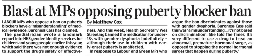 Blast at MPs opposing puberty blocker ban Daily Mail14 Dec 2024By Matthew Cox LABOUR MPs who oppose a ban on puberty blockers have a ‘misunderstanding’ of medical evidence, Baroness Cass has claimed. The paediatrician wrote a landmark report into NHS gender identity services for children and young people earlier this year, which said there was not enough evidence to support the drug’s safety or effectiveness. And this week, Health Secretary Wes Streeting banned the medication for under18s with gender dysphoria indefinitely – although their use in children with early-onset puberty is unaffected. In response to Labour and Green MPs who argue the ban discriminates against those with gender dysphoria, Baroness Cass said this was ‘a misunderstanding... it’s not based on discrimination’. She told The Times: It’s very different to use a drug to treat an abnormal, premature hormonal surge, as opposed to stopping the normal hormonal surges that happen during puberty.’ Article Name:Blast at MPs opposing puberty blocker ban Publication:Daily Mail Author:By Matthew Cox Start Page:11 End Page:11