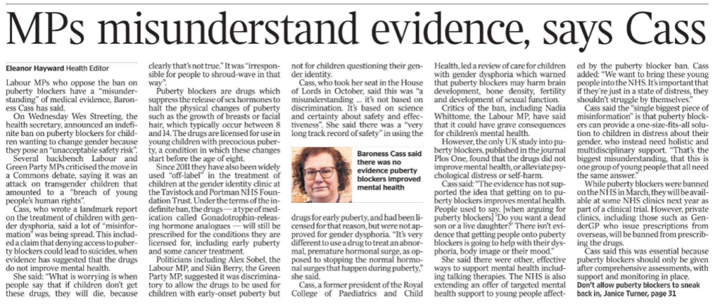 MPs misunderstand evidence, says Cass Eleanor Hayward - Health Editor Baroness Cass said there was no evidence puberty blockers improved mental health Labour MPs who oppose the ban on puberty blockers have a “misunderstanding” of medical evidence, Baroness Cass has said. On Wednesday Wes Streeting, the health secretary, announced an indefinite ban on puberty blockers for children wanting to change gender because they pose an “unacceptable safety risk”. Several backbench Labour and Green Party MPs criticised the move in a Commons debate, saying it was an attack on transgender children that amounted to a “breach of young people’s human rights”. Cass, who wrote a landmark report on the treatment of children with gender dysphoria, said a lot of “misinformation” was being spread. This included a claim that denying access to puberty blockers could lead to suicides, when evidence has suggested that the drugs do not improve mental health. She said: “What is worrying is when people say that if children don’t get these drugs, they will die, because clearly that’s not true.” It was “irresponsible for people to shroud-wave in that way”. Puberty blockers are drugs which suppress the release of sex hormones to halt the physical changes of puberty such as the growth of breasts or facial hair, which typically occur between 8 and 14. The drugs are licensed for use in young children with precocious puberty, a condition in which these changes start before the age of eight. Since 2011 they have also been widely used “off-label” in the treatment of children at the gender identity clinic at the Tavistock and Portman NHS Foundation Trust. Under the terms of the indefinite ban, the drugs — a type of medication called Gonadotrophin-releasing hormone analogues — will still be prescribed for the conditions they are licensed for, including early puberty and some cancer treatment. Politicians including Alex Sobel, the Labour MP, and Siân Berry, the Green Party MP, suggested it was discriminatory to allow the drugs to be used for children with early-onset puberty but not for children questioning their gender identity. Cass, who took her seat in the House of Lords in October, said this was “a misunderstanding … it’s not based on discrimination. It’s based on science and certainty about safety and effectiveness”. She said there was a “very long track record of safety” in using the drugs for early puberty, and had been licensed for that reason, but were not approved for gender dysphoria. “It’s very different to use a drug to treat an abnormal, premature hormonal surge, as opposed to stopping the normal hormonal surges that happen during puberty,” she said. Cass, a former president of the Royal College of Paediatrics and Child Health, led a review of care for children with gender dysphoria which warned that puberty blockers may harm brain development, bone density, fertility and development of sexual function. Critics of the ban, including Nadia Whittome, the Labour MP, have said that it could have grave consequences for children’s mental health. However, the only UK study into puberty blockers, published in the journal Plos One, found that the drugs did not improve mental health, or alleviate psychological distress or self-harm. Cass said: “The evidence has not supported the idea that getting on to puberty blockers improves mental health. People used to say, [when arguing for puberty blockers] ‘Do you want a dead son or a live daughter?’ There isn’t evidence that getting people onto puberty blockers is going to help with their dysphoria, body image or their mood.” She said there were other, effective ways to support mental health including talking therapies. The NHS is also extending an offer of targeted mental health support to young people affected by the puberty blocker ban. Cass added: “We want to bring these young people into the NHS. It’s important that if they’re just in a state of distress, they shouldn’t struggle by themselves.” Cass said the “single biggest piece of misinformation” is that puberty blockers can provide a one-size-fits-all solution to children in distress about their gender, who instead need holistic and multidisciplinary support. “That’s the biggest misunderstanding, that this is one group of young people that all need the same answer.” While puberty blockers were banned on the NHS in March, they will be available at some NHS clinics next year as part of a clinical trial. However, private clinics, including those such as GenderGP who issue prescriptions from overseas, will be banned from prescribing the drugs. Cass said this was essential because puberty blockers should only be given after comprehensive assessments, with support and monitoring in place.