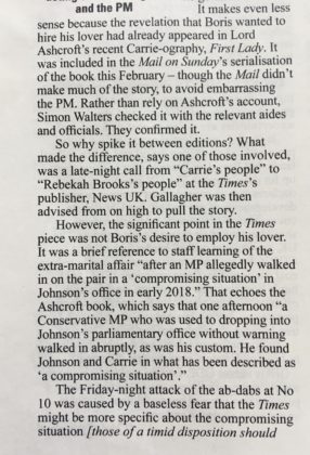 Private Eye snippet that reads It makes even less and the PM It makes even less sense because the revelation that Boris wanted to hire his lover had already appeared in Lord Ashcroft's recent Carrie-ography, First Lady. It was included in the Mail on Sunday's serialisation of the book this February — though the Mail didn't make much of the story, to avoid embarrassing the PM. Rather than rely on Ashcroft's account, Simon Walters checked it with the relevant aides and officials. They confirmed it. So why spike it between editions? What made the difference, says one of those involved, was a late-night call from "Carrie's people" to "Rebekah Brooks's people" at the Times's publisher, News UK. Gallagher was then advised from on high to pull the story. However, the significant point in the Times piece was not Boris's desire to employ his lover. It was a brief reference to staff learning of the extra-marital affair "after an MP allegedly walked in on the pair in a 'compromising situation' in Johnson's office in early 2018." That echoes the Ashcroft book, which says that one afternoon "a Conservative MP who was used to dropping into Johnson's parliamentary office without warning walked in abruptly, as was his custom. He found Johnson and Carrie in what has been described as `a compromising situation'." The Friday-night attack of the ab-dabs at No 10 was caused by a baseless fear that the Times might be more specific about the compromising situation [those of a timid disposition should