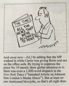 A snippet from Private Eye that reads look away now — Ed] by adding that the MP walked in while Carrie was giving Boris oral sex on the office sofa. By trying to suppress the piece No 10 merely drew global attention to it: there was even a 1,000-word dispatch in the New York Times ("Vanished Article on Johnson Sets London's Media Abuzz"). But at least no one mentioned blowjobs, so that's all right then.