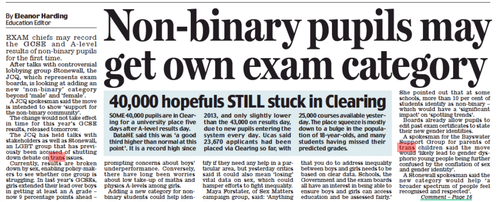 Non-binary pupils may get own exam category Daily Mail24 Aug 2022By Eleanor Harding Education Editor EXAM chiefs may record the GCSE and A- level results of non-binary pupils for the first time. After talks with controversial lobbying group Stonewall, the JCQ, which represents exam boards, is looking at adding an new ‘ non- binary’ category beyond ‘male’ and ‘female’. A JCQ spokesman said the move is intended to show ‘support for the non-binary community’. The change would not take effect in time for this year’s GCSE results, released tomorrow. The JCQ has held talks with stakeholders as well as Stonewall, an LGBT group that has previously been accused of shutting down debate on trans issues. Currently, results are broken down by sex, enabling policy-makers to see whether one group is struggling. In last year’s GCSEs, girls extended their lead over boys in getting at least an A grade – now 9 percentage points ahead – prompting concerns about boys’ underperformance. Conversely, there have long been worries about low take-up of maths and physics A-levels among girls. Adding a new category for nonbinary students could help identify if they need any help in a particular area, but yesterday critics said it could also mean ‘losing’ vital data on sex, which could hamper efforts to fight inequality. Maya Forstater, of Sex Matters campaign group, said: ‘Anything that you do to address inequality between boys and girls needs to be based on clear data. Schools, the Government and the exam boards all have an interest in being able to ensure boys and girls can access education and be assessed fairly.’ She pointed out that at some schools, more than 10 per cent of students identify as non-binary – which would have a ‘significant impact’ on ‘spotting trends’. Boards already allow pupils to edit past exam certificates to state their new gender identities. A spokesman for the Bayswater Support Group for parents of trans children said the move would ‘likely lead to gender dysphoric young people being further confused by the conflation of sex and gender identity’. A Stonewall spokesman said the new category would help ‘a broader spectrum of people feel recognised and respected’. In another troubling example of ideological capture, exam chiefs are set to record the GCSe and Alevel results of transgender pupils, rather than purely by biological sex. The Joint Council for Qualifications has fallen under the insidious spell of Stonewall’s extremist trans ideology. Such a move might well tick the quango’s diversity boxes. But it risks distorting data which is vital to tackling classroom inequalities between boys and girls. Instead of virtue signalling, shouldn’t they focus on ensuring all children have the best education possible – irrespective of what gender they identify as while a teenager?