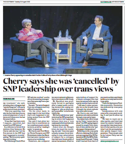 MP Cherry: ‘I was erased from SNP history over trans views’ ● Senior figure attacks party over lack of support and hints at leadership bid The Scotsman23 Aug 2022By ALISTAIR GRANT Joanna Cherry appearing on comedian Matt Forde’s Political Party show at the Edinburgh Fringe One of the SNP’S most high-profile MPS has said she was effectively “cancelled” and erased from party history over her views on transgender issues. Joanna Cherry, who has received online abuse and threats, said she was “very upset” the SNP'S former chief whip in Westminster, Patrick Grady, received more internal support after a House of Commons investigation found he had sexually harassed a teenage staffer. The MP also said she will not rule out running to be leader of the SNP in future and that the party is “overdue” a contest to replace Nicola Sturgeon. Ms Cherry has long been at odds with the SNP’S leadership, including Nicola Sturgeon, over her views on transgender issues and their impact on women’s rights. She is critical of moves to allow Scots to self-identify their sex, fearing this will impact on women’s safety. Appearing on the comedian Matt Forde’s Political Party show at the Edinburgh Fringe, Ms Cherry said she was tipped off that she was going to be stripped of her SNP frontbench role in Westminster three days before it happened last year. "I think what I found most upsetting about it was the unfairness of my treatment,” she said, stressing other colleagues had “openly disagreed” with party policy and not been demoted. "That was upsetting. And also the fact that there was no acknowledgement of any of the work I’d done over the last few years before. "It was like I had been, well, I suppose, cancelled, just erased from SNP history.” In a reference to former first minister Alex Salmond, Ms Cherry said she was “not the first person in the SNP that that's happened to recently”, adding: “But it was very upsetting and bruising." The Edinburgh South West MP said she received "a series of very threatening messages" later that same day from a party member. She said: "The lack of support from my colleagues was very difficult to deal with. "On the other hand, in many ways it's the best thing that's ever happened to me, being sacked from the SNP frontbench." She said it had given her more time to concentrate on her constituency and committee work, as well as "making it easier" to speak out. Ms Cherry said First Minister Nicola Sturgeon and SNP Westminster leader Ian Blackford had never reached out to check on her wellbeing. Elsewhere, she compared her own treatment unfavourably to that shown to Mr Grady. Mr Blackford was previously forced to apologise after a leaked audio recording showed him urging colleagues to "give as much support as possible" to the former chief whip. Ms Cherry said she was "glad" not to beat th es np group meeting in which this happened because there was a "very unpleasant witch hunt into who had done the recording". Asked what she thought when she heard the recording, she said: "I was very upset actually, because it was interesting to hear exhortations of support for a colleague that had been found guilty of sexual harassment, when no exhortations of support for a female colleague who had been threatened with rape by a party member had occurred. "I did take it rather personally, but on the broader issue I thought the whole episode was most unfortunate." Ms Cherry also said independence can only be achieved through cross-party input. She added that a bid to break up the Union “cannot just be about” the SNP, saying support should be sought from members of other parties who “quietly support independence”. Reflecting on the cross-party efforts to challenge Boris Johnson’s proroguing of the UK Parliamentin 2019, themp foredinburgh South West said: “I think what I learned from that is if you want to achieve anything in politics, you really have to work cross-party. “That’s the big lesson of Scottish devolution. Devolution was delivered by cross-party working. “Independence will only come with cross-party working. It can’t just be about my party. “We have to reach out to other parties, and I don’t just mean the smaller independence parties. I also mean members of other parties, who are what I call the persuadables, who quietly support independence. These people exist in the Labour Party and the Lib Dems.”