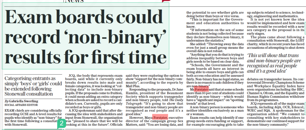 Exam chiefs consider ‘non-binary’ category Categorising entrants as simply ‘boys’ or ‘girls’ could be extended following Stonewall consultation The Daily Telegraph24 Aug 2022By Gabriella Swerling SOCIAL AFFAIRS EDITOR Exam chiefs are considering recording GCSE and A-level results for pupils who identify as “non-binary” following a consultation with Stonewall. The body representing exam boards, JCQ, said although it broke down results by male and female categories, it was looking at “collecting data” to include non-binary pupils. Maya Forstater, executive director of Sex Matters, said: “You are losing data, and the potential to see whether girls are doing better than boys or vice-versa.” EXAM chiefs are considering officially recording GCSE and A-level results for pupils who identify as “non-binary” for the first time following a consultation with Stonewall. JCQ, the body that represents exam boards, said while it currently only breaks down results into male and female categories, it was looking at “collecting data” to include non-binary pupils. If the proposals come to fruition, it could mean adding an extra category when schools are asked to record a candidate’s sex. Currently, pupils are only recorded as boys or girls. A JCQ spokesman said that after discussing the idea with stakeholders and input from Stonewall, the organisation was “pleased to share that we will be looking at this in the future”. Officials said they were exploring the option to show “support for the non-binary community”, according to the reports by Mail Plus. Responding to the proposals, Dr Jane Hamlin, president of the Beaumont Society which supports transgender and non-binary people, told The Daily Telegraph: “It’s going to show that transgender and non-binary people are recognised as real people and it’s a good idea.” However, Maya Forstater, executive director of the campaign group Sex Matters, said: “You are losing data, and the potential to see whether girls are doing better than boys or vice versa. “This is important for the Government and education authorities to know. “If information on the sex of some students is not being collected because they declare themselves non-binary, it undermines the statistics.” She added: “Throwing away the data even for just a small group means the overall data is not robust. “Anything that you do that is trying to address inequality between boys and girls needs to be based on clear data. “Schools, the Government and the exam boards all have an interest in being able to ensure boys and girls can both access education and be assessed fairly. Non-binary has no legal status, so there is no reason to ask children if they are non-binary.” Ms Forstater said that at some schools more than 10 per cent of students could identify as non-binary – which would have a “significant impact” on “spotting trends” at that level. A non-binary person is someone who neither identifies exclusively as a man or a woman. Exam results can help identify if one group needs extra funding or support, for example encouraging girls to take up subjects related to science, technology, engineering and mathematics. It is not yet known how the idea would be implemented and how exam results would be recorded with a new sex category as the proposal is in its early stages. The plans came about following a consultation with Stonewall, the LGBT charity, which in recent years has faced accusations of attempting to shut down ‘This will show that trans and non-binary people are recognised as real people and it’s a good idea’ debates on transgender issues. Its controversial Diversity Champions Scheme and Workplace Equality Index have seen organisations including the BBC, Channel 4, Ofcom, and the Equality and Human Rights Commission withdraw from its programmes. JCQ represents all of the major exam boards, including AQA, OCR, Edexcel, WJEC and SQA. A spokesman for the organisation added: “We commit to consulting with key stakeholders to demonstrate our continued support for the non-binary community.”