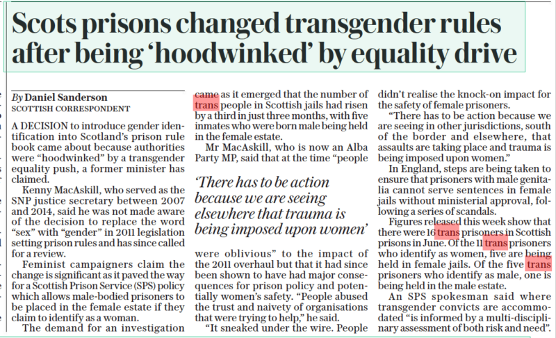 Scots prisons changed transgender rules after being ‘hoodwinked’ by equality drive The Daily Telegraph24 Aug 2022By Daniel Sanderson SCOTTISH CORRESPONDENT A DECISION to introduce gender identification into Scotland’s prison rule book came about because authorities were “hoodwinked” by a transgender equality push, a former minister has claimed. Kenny Macaskill, who served as the SNP justice secretary between 2007 and 2014, said he was not made aware of the decision to replace the word “sex” with “gender” in 2011 legislation setting prison rules and has since called for a review. Feminist campaigners claim the change is significant as it paved the way for a Scottish Prison Service (SPS) policy which allows male-bodied prisoners to be placed in the female estate if they claim to identify as a woman. The demand for an investigation came as it emerged that the number of trans people in Scottish jails had risen by a third in just three months, with five inmates who were born male being held in the female estate. Mr Macaskill, who is now an Alba Party MP, said that at the time “people were oblivious” to the impact of the 2011 overhaul but that it had since been shown to have had major consequences for prison policy and potentially women’s safety. “People abused the trust and naivety of organisations that were trying to help,” he said. “It sneaked under the wire. People didn’t realise the knock-on impact for the safety of female prisoners. “There has to be action because we are seeing in other jurisdictions, south of the border and elsewhere, that assaults are taking place and trauma is being imposed upon women.” In England, steps are being taken to ensure that prisoners with male genitalia cannot serve sentences in female jails without ministerial approval, following a series of scandals. Figures released this week show that there were 16 trans prisoners in Scottish prisons in June. Of the 11 trans prisoners who identify as women, five are being held in female jails. Of the five trans prisoners who identify as male, one is being held in the male estate. An SPS spokesman said where transgender convicts are accommodated “is informed by a multi-disciplinary assessment of both risk and need”. ‘There has to be action because we are seeing elsewhere that trauma is being imposed upon women’