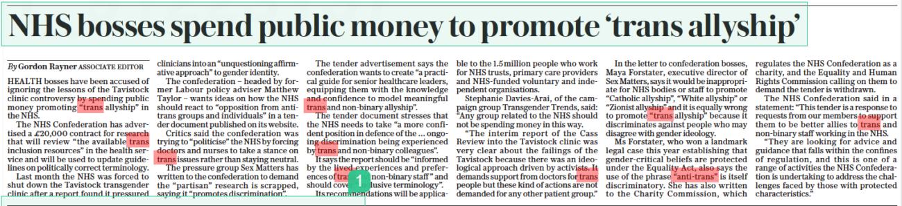 NHS bosses spend public money to promote ‘trans allyship’ The Daily Telegraph25 Aug 2022By Gordon Rayner ASSOCIATE EDITOR HEALTH bosses have been accused of ignoring the lessons of the Tavistock clinic controversy by spending public money promoting “trans allyship” in the NHS. The NHS Confederation has advertised a £20,000 contract for research that will review “the available trans inclusion resources” in the health service and will be used to update guidelines on politically correct terminology. Last month the NHS was forced to shut down the Tavistock transgender clinic after a report found it pressured clinicians into an “unquestioning affirmative approach” to gender identity. The confederation – headed by former Labour policy adviser Matthew Taylor – wants ideas on how the NHS should react to “opposition from antitrans groups and individuals” in a tender document published on its website. Critics said the confederation was trying to “politicise” the NHS by forcing doctors and nurses to take a stance on trans issues rather than staying neutral. The pressure group Sex Matters has written to the confederation to demand the “partisan” research is scrapped, saying it “promotes discrimination”. The tender advertisement says the confederation wants to create “a practical guide for senior healthcare leaders, equipping them with the knowledge and confidence to model meaningful trans and non-binary allyship”. The tender document stresses that the NHS needs to take “a more confident position in defence of the … ongoing discrimination being experienced by trans and non-binary colleagues”. It says the report should be “informed by the lived experiences and preferences of trans and non-binary staff ” and should cover “inclusive terminology”. Its recommendations will be applicable to the 1.5 million people who work for NHS trusts, primary care providers and Nhs-funded voluntary and independent organisations. Stephanie Davies-arai, of the campaign group Transgender Trends, said: “Any group related to the NHS should not be spending money in this way. “The interim report of the Cass Review into the Tavistock clinic was very clear about the failings of the Tavistock because there was an ideological approach driven by activists. It demands support from doctors for trans people but these kind of actions are not demanded for any other patient group.” In the letter to confederation bosses, Maya Forstater, executive director of Sex Matters, says it would be inappropriate for NHS bodies or staff to promote “Catholic allyship”, “White allyship” or “Zionist allyship” and it is equally wrong to promote “trans allyship” because it discriminates against people who may disagree with gender ideology. Ms Forstater, who won a landmark legal case this year establishing that gender-critical beliefs are protected under the Equality Act, also says the use of the phrase “anti-trans” is itself discriminatory. She has also written to the Charity Commission, which regulates the NHS Confederation as a charity, and the Equality and Human Rights Commission calling on them to demand the tender is withdrawn. The NHS Confederation said in a statement: “This tender is a response to requests from our members to support them to be better allies to trans and non-binary staff working in the NHS. “They are looking for advice and guidance that falls within the confines of regulation, and this is one of a range of activities the NHS Confederation is undertaking to address the challenges faced by those with protected characteristics.”