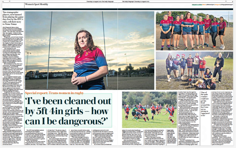 ‘I’ve been cleaned out by 5ft 4in girls – how can I be dangerous?’ Two transgender players, now banned from playing the game they love by the RFU’S rules, tell their story to Fiona Tomas The Daily Telegraph25 Aug 2022 Alix Fitzgerald takes a deep breath, conscious of articulating her point in the clearest possible terms. “The only way I can describe this,” she begins, “is that it’s like grief. It’s like something has been ripped away.” Fitzgerald, a proud trans woman, is mourning the loss of rugby. She had been an active member of East London RFC women’s team, but the Rugby Football Union’s ban on players “assigned male at birth” in female contact rugby last month prematurely ended her career. The rationale for the controversial decision, which echoed those made by British Cycling and swimming’s world governing body this year, was simple. Given the limited scientific research available regarding trans women, rugby’s governing body argued that the safety of female players could no longer be guaranteed. Several players at the elite level of the sport, including England’s Poppy Cleall, reacted with indignation. “From one of the most inclusive sports to one of the least in seven votes,” the Red Roses forward punched into social media, referring to the 33-26 vote by the RFU Council. At an England women’s open training session at Twickenham this month, 19 players signed a trans flag with the words “Rugby For All” in an apparent show of solidarity for the handful of grass-roots players who have felt the full force of the ban. Of the seven registered trans women players in England, just three were actively playing last season. Fitzgerald was one of them. Fearing a ban on trans women was imminent, the 54-year-old frontrower played every game for her club last year – a record of which she is fiercely proud. She also scored her first try, capping off a four-year journey that began when she rocked up to a women’s rugby taster session. “I learnt a lesson very early on about arrogance,” says Fitzgerald, from Dublin. “There was one woman who literally pushed me off my feet. I have been in scrums with people who are quite easily 20kilograms heavier. I have been cleaned out of rucks by people who are 5ft 4in, put on my back.” And that is the point Fitzgerald wants to reinforce. She maintains she has pitted herself against women who are taller, faster and stronger, due to having to “manage a whole new metabolism that is very specific to you” as a trans person. Her training regime involved taking vitamin D supplements to counteract androgen suppressors, the testosterone-reducing effects of which increase her risk of osteoporosis. “My haemoglobin levels are right down ,” she says. “I have to train hard in order to keep my fitness levels up because that’s the effect the hormones have.” The RFU had initially resisted following World Rugby’s recommendations to ban trans women in 2020, instead favouring a case-by-case approach, but its move to introduce a blanket ban prompted the protesters to gather outside Twickenham. On the day the ban was voted in, Fitzgerald chose to stay at home, numbed, she says, “by a huge sense of rejection”. The phone rang. It was a member of her rugby club checking on her. “My wife, Anne, picked it up. I couldn’t take the call. It was the second-worst day of my life,” she says. One trans woman who did turn up to voice her disappointment was Julie Curtiss. The Hove RFC player had been liaising with the RFU’S welfare officers in early June – more than a month before news of the ban was announced – having been invited to play for the Sussex women’s veteran team at a competition this autumn. “The team manager needed a letter from the RFU saying that I was a fully registered trans player,” Curtiss, 52, says. “So I was talking to them about how we straighten this out. They were like, ‘There’s nothing you can do for now because it’s the off-season. As soon as the season is open in August, just re-register then and you’ll be fine’. “I find it extremely unlikely that the RFU wasn’t already having these deliberations. If they were, why did they choose not to engage? They seem to have done this entire thing ‘secret squirrel’.” As a former semi-professional ‘One of the male coaches could not get his head around the fact I was not as strong as I appeared to be’ player for men’s side Randburg Diggers in South Africa, Curtiss had spent years in the closet over her gender identity. She came out as trans in 2016, but it was only after Covid restrictions were lifted that she decided to return to rugby. After meeting the RFU’S then requirements to keep her testosterone levels below five nanomoles per litre, having been on hormone therapy for at least a year, she joined Seaford RFC, in East Sussex. Although the club were welcoming, one particular experience stood out. “One of the male coaches couldn’t get his head around the fact I wasn’t as strong as I appeared to be. He thought, ‘This is going to be great, because I can have a trans female player and they’re going to boulder their way through the opposition’. He kept going at me, ‘Why can’t you just run through these people?’ I just wasn’t at that level where I was significantly stronger than anyone else.” Curtiss is still welcome to train with her current club, Hove, in all forms of non-contact training, something which, as she puts it, is “scraps from the table”. She is particularly critical of the “detailed review” of “all available scientific evidence” that the RFU carried out as part of its “precautionary approach” to prioritise safety, and questions why it was not rugby-specific. She had tried in vain to engage with the RFU ahead of the vote, urging it to oversee clinical studies on trans women players over the forthcoming season. “I personally don’t think that the people who are trying to influence various sports bodies have women’s sport at heart,” Curtiss says. “I don’t think any of them are particularly interested in women’s sport, ultimately. I think their main thing is to try to systematically go through each of the sectors of society where we want to exist and kick us out.” The RFU maintains it led “extensive consultation with a wide range of independent experts” in addition to running a game-wide survey of over 11,000 responses as part of the review into its gender participation policy. It also points to the low numbers of trans women playing, which means it would not be possible to conduct statistically robust, rugby-specific research. After the vote, the body reached out to Curtiss and suggested there were several other avenues she could explore, such as coaching or refereeing. While she does have aspirations to coach, doing so right now would be “tacitly agreeing to what the RFU has done” and a reminder of the marginalisation of the trans community across sport. Mermaids, a charity that advocates for and supports transgender children, has reported a rise in the number of young people concerned about inclusion at their local school or sports club. “It’s taken me back into that fear place, where I’m reminded by institutions that I’m not ‘woman’ enough,” Curtiss says. “It’s really hard to quantify exactly what that means but it has really knocked my self-confidence and my ability to operate in society.” Fitzgerald echoes that sentiment. “Most of this is about the people who come behind me,” she says. “There are trans kids who have been banned from playing. What does that say about their place in this sport?”