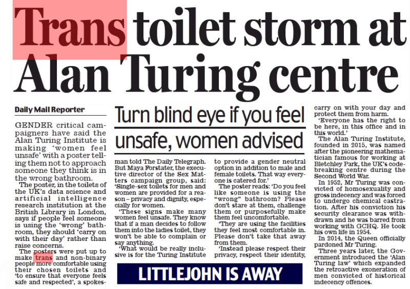 Trans toilet storm at Alan Turing centre Turn blind eye if you feel unsafe, women advised Daily Mail26 Aug 2022Daily Mail Reporter GENDER critical campaigners have said the Alan Turing Institute is making ‘ women feel unsafe’ with a poster telling them not to approach someone they think is in the wrong bathroom. The poster, in the toilets of the UK’s data science and artificial intelligence research institution at the British Library in London, says if people feel someone is using the ‘wrong’ bathroom, they should ‘carry on with their day’ rather than raise concerns. The posters were put up to make trans and non-binary people more comfortable using their chosen toilets and ‘to ensure that everyone feels safe and respected’, a spokesman told The Daily Telegraph. But Maya Forstater, the executive director of the Sex Matters campaign group, said: ‘Single-sex toilets for men and women are provided for a reason – privacy and dignity, especially for women. ‘ These signs make many women feel unsafe. They know that if a man decides to follow them into the ladies toilet, they won’t be able to complain or say anything. ‘What would be really inclusive is for the Turing Institute to provide a gender neutral option in addition to male and female toilets. That way everyone is catered for.’ The poster reads: ‘Do you feel like someone is using the “wrong” bathroom? Please don’t stare at them, challenge them or purposefully make them feel uncomfortable. ‘They are using the facilities they feel most comfortable in. Please don’t take that away from them. ‘Instead please respect their privacy, respect their identity, carry on with your day and protect them from harm. ‘Everyone has the right to be here, in this office and in this world.’ The Alan Turing Institute, founded in 2015, was named after the pioneering mathematician famous for working at Bletchley Park, the UK’s codebreaking centre during the Second World War. In 1952, Mr Turing was convicted of homosexuality and gross indecency and was forced to undergo chemical castration. After his conviction his security clearance was withdrawn and he was barred from working with GCHQ. He took his own life in 1954. In 2014, the Queen officially pardoned Mr Turing. Three years later, the Government introduced the ‘Alan Turing law’ which expanded the retroactive exoneration of men convicted of historical indecency offences.