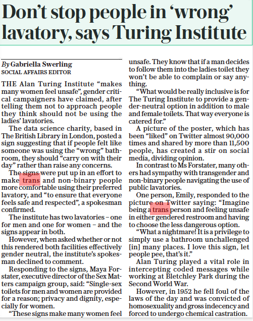 Don’t stop people in ‘wrong’ lavatory, says Turing Institute The Daily Telegraph26 Aug 2022By Gabriella Swerling SOCIAL AFFAIRS EDITOR THE Alan Turing Institute “makes many women feel unsafe”, gender critical campaigners have claimed, after telling them not to approach people they think should not be using the ladies’ lavatories. The data science charity, based in The British Library in London, posted a sign suggesting that if people felt like someone was using the “wrong” bathroom, they should “carry on with their day” rather than raise any concerns. The signs were put up in an effort to make trans and non-binary people more comfortable using their preferred lavatory, and “to ensure that everyone feels safe and respected”, a spokesman confirmed. The institute has two lavatories – one for men and one for women – and the signs appear in both. However, when asked whether or not this rendered both facilities effectively gender neutral, the institute’s spokesman declined to comment. Responding to the signs, Maya Forstater, executive director of the Sex Matters campaign group, said: “Single-sex toilets for men and women are provided for a reason; privacy and dignity, especially for women. “These signs make many women feel unsafe. They know that if a man decides to follow them into the ladies toilet they won’t be able to complain or say anything. “What would be really inclusive is for The Turing Institute to provide a gender-neutral option in addition to male and female toilets. That way everyone is catered for.” A picture of the poster, which has been “liked” on Twitter almost 90,000 times and shared by more than 11,500 people, has created a stir on social media, dividing opinion. In contrast to Ms Forstater, many others had sympathy with transgender and non-binary people navigating the use of public lavatories. One person, Emily, responded to the picture on Twitter saying: “Imagine being a trans person and feeling unsafe in either gendered restroom and having to choose the less dangerous option. “What a nightmare! It is a privilege to simply use a bathroom unchallenged [in] many places. I love this sign, let people pee, that’s it.” Alan Turing played a vital role in intercepting coded messages while working at Bletchley Park during the Second World War. However, in 1952 he fell foul of the laws of the day and was convicted of homosexuality and gross indecency and forced to undergo chemical castration.
