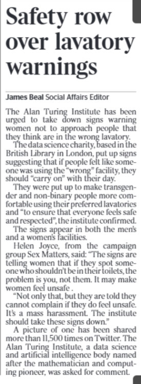Safety row over lavatory warnings James Beal - Social Affairs Editor The Alan Turing Institute has been urged to take down signs warning women not to approach people that they think are in the wrong lavatory. The data science charity, based in the British Library in London, put up signs suggesting that if people felt like someone was using the “wrong” facility, they should “carry on” with their day. They were put up to make transgender and non-binary people more comfortable using their preferred lavatories and “to ensure that everyone feels safe and respected”, the institute confirmed. The signs appear in both the men’s and a women’s facilities. Helen Joyce, from the campaign group Sex Matters, said: “The signs are telling women that if they spot someone who shouldn’t be in their toilets, the problem is you, not them. It may make women feel unsafe . “Not only that, but they are told they cannot complain if they do feel unsafe. It’s a mass harassment. The institute should take these signs down.” A picture of one has been shared more than 11,500 times on Twitter. The Alan Turing Institute, a data science and artificial intelligence body named after the mathematician and computing pioneer, was asked for comment.