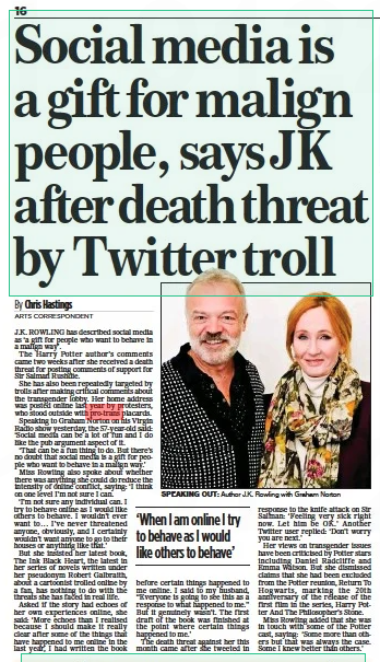 Social media is a gift for malign people, says JK after death threat by Twitter troll The Mail on Sunday28 Aug 2022By Chris Hastings ARTS CORRESPONDENT SPEAKING OUT: Author J.K. Rowling with Graham Norton J.K. ROWLING has described social media as ‘a gift for people who want to behave in a malign way’. The Harry Potter author’s comments came two weeks after she received a death threat for posting comments of support for Sir Salman Rushdie. She has also been repeatedly targeted by trolls after making critical comments about the transgender lobby. Her home address was posted online last year by protesters, who stood outside with pro-trans placards. Speaking to Graham Norton on his Virgin Radio show yesterday, the 57-year-old said: ‘Social media can be a lot of fun and I do like the pub argument aspect of it. ‘That can be a fun thing to do. But there’s no doubt that social media is a gift for people who want to behave in a malign way.’ Miss Rowling also spoke about whether there was anything she could do reduce the intensity of online conflict, saying: ‘I think on one level I’m not sure I can. ‘I’m not sure any individual can. I try to behave online as I would like others to behave. I wouldn’t ever want to... I’ve never threatened anyone, obviously, and I certainly wouldn’t want anyone to go to their houses or anything like that.’ But she insisted her latest book, The Ink Black Heart, the latest in her series of novels written under her pseudonym Robert Galbraith, about a cartoonist trolled online by a fan, has nothing to do with the threats she has faced in real life. Asked if the story had echoes of her own experiences online, she said: ‘More echoes than I realised because I should make it really clear after some of the things that have happened to me online in the last year, I had written the book before certain things happened to me online. I said to my husband, “Everyone is going to see this as a response to what happened to me.” But it genuinely wasn’t. The first draft of the book was finished at the point where certain things happened to me.’ The death threat against her this month came after she tweeted in response to the knife attack on Sir Salman: ‘Feeling very sick right now. Let him be OK.’ Another Twitter user replied: ‘Don’t worry you are next.’ Her views on transgender issues have been criticised by Potter stars including Daniel Radcliffe and Emma Watson. But she dismissed claims that she had been excluded from the Potter reunion, Return To Hogwarts, marking the 20th anniversary of the release of the first film in the series, Harry Potter And The Philosopher’s Stone. Miss Rowling added that she was in touch with some of the Potter cast, saying: ‘Some more than others but that was always the case. Some I knew better than others.’ ‘When I am online I try to behave as I would like others to behave’