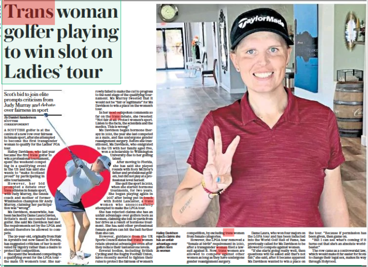 Trans woman golfer playing to win slot on Ladies’ tour Scot’s bid to join elite prompts criticism from Judy Murray and debate over fairness in sport The Daily Telegraph22 Aug 2022By Daniel Sanderson SCOTTISH CORRESPONDENT Hailey Davidson rejects claims she has an unfair advantage over golfers born as women A SCOTTISH golfer is at the centre of a new row over fairness in female sport, after she attempted to become the first transgender woman to qualify for the Ladies’ PGA tour. Hailey Davidson, who last year became the first trans golfer to win a professional tournament, spent the weekend competing in a qualifying event in the US and has said she wants to “make Scotland proud” by participating in elite tournaments. However, her bid prompted a debate over trans athletes in female sport, with Judy Murray, the tennis coach and mother of former Wimbledon champion Sir Andy Murray, claiming her participation was “wrong”. Ms Davidson, meanwhile, has been backed by Dame Laura Davies, Britain’s most successful female golfer. She said Ms Davidson had met the requirements set by the LPGA and should therefore be allowed to compete. The 29-year-old, originally from Stair in Ayrshire but now based in Florida, has suggested criticism of her is motivated by bigotry rather than a desire to protect fair competition. She spent the weekend competing in a qualifying event for the LPGA tour – the main US women’s tour. She narrowly failed to make the cut to progress to the next stage of the qualifying tournament. Ms Murray tweeted that it would not be “fair or legitimate” for Ms Davidson to win a place on the women’s tour. In her most outspoken comments so far on the trans debate, she tweeted: “Not fair at all. Protect women’s sport. Listen to the facts, the scientists and the medics. This is wrong.” Ms Davidson began hormone therapy in 2015, the year she last competed as a male, and has undergone gender reassignment surgery. Before she transitioned, Ms Davidson, who emigrated to the US with her family aged five, won a scholarship to Wilmington University due to her golfing talent. After moving to Florida, she has said she played rounds with Rory Mcilroy’s father and professional golfers, but did not play at a professional level herself. She quit the sport in 2015, when she started hormone treatments, for two years. She began playing again in 2017 after being put in touch with Bobbi Lancaster, a trans women who unsuccessfully attempted to make the LPGA tour. She has rejected claims she has an unfair advantage over golfers born as women, claiming she lost 30 yards from her drive as a result of hormone treatment. She has said other professional female golfers can hit the ball further than she can. However, guidance from the UK Sports Council states that trans women retain physical advantages even after they reduce their testosterone levels. Several bodies, including British Cycling and the Rugby Football Union, have recently moved to tighten their rules to protect the fairness of women’s competition, by excluding trans women from female categories. However, the LPGA tour removed a “female at birth” requirement in 2010, after a transgender woman filed a lawsuit against it. Now, trans women are allowed to compete against other women as long as they have undergone gender reassignment surgery. Dame Laura, who won four majors on the LGPA tour and has been inducted into the World Golf Hall of Fame, has previously called for Ms Davidson to be allowed to compete against women. “If she starts going really well, then questions will be asked and that’s not fair,” she said, after it became apparent Ms Davidson wanted to win a place on the tour. “Because if permission has been given, then game on. “But I can see what’s coming if it turns out that she’s an absolute worldbeater.” The row came as a controversial law, which would make it far easier for Scots to change their legal sex, makes its way through Holyrood.