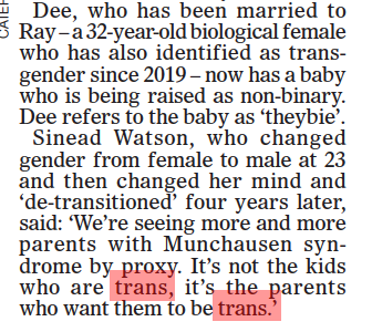 Dee, who has been married to Ray – a 32-year-old biological female who has also identified as transgender since 2019 – now has a baby who is being raised as non-binary. Dee refers to the baby as ‘theybie’. Sinead Watson, who changed gender from female to male at 23 and then changed her mind and ‘de-transitioned’ four years later, said: ‘We’re seeing more and more parents with Munchausen syndrome by proxy. It’s not the kids who are trans, it’s the parents who want them to be trans.’