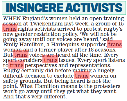 INSINCERE ACTIVISTS Daily Mail16 Aug 2022 When england’s women held an open training session at Twickenham last week, a group of 15 trans rights activists arrived to protest rugby’s new gender restriction policy. ‘We will not be going away until our voices are heard,’ said emily hamilton, a harlequins supporter, trans woman and a former player after 18 seasons. But trans voices are heard all the time. every sport considers trans issues. every sport listens to trans perspectives and representations. Rugby certainly did before making a hugely difficult decision to exclude trans women on safety grounds. But being heard is not the point. What hamilton means is the protesters won’t go away until they get what they want. And that’s very different. PRESENTER Mark Chapman made great play of the fact that all of the results from every division would be read out on Sports Report at some time on Saturday, but the BBC miss the point. That’s not the same. Pop to the loo, or get momentarily distracted, and you might miss the league you are waiting to hear. There is no timing, no schedule. It’s not like having a complete set of fixtures listed at 5pm. If the programme makers behind the decision cannot grasp that simple fact, one wonders why they are even in sports radio. TYSON FURY retired from boxing. he’s done nothing since. And now he’s retired again. Retired from what, exactly?