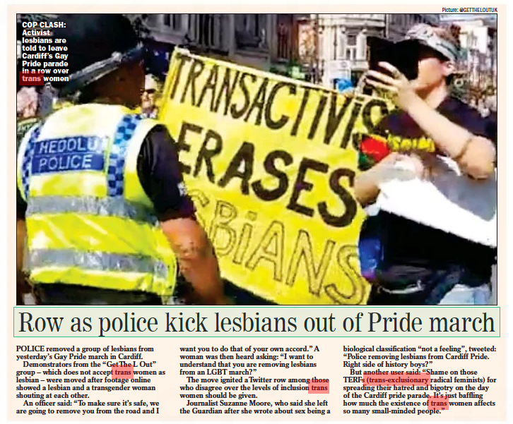 Row as police kick lesbians out of Pride march Sunday Express28 Aug 2022 Picture: @GETTHELOUTUK COP CLASH: Activist lesbians are told to leave Cardiff’s Gay Pride parade in a row over trans women POLICE removed a group of lesbians from yesterday’s Gay Pride march in Cardiff. Demonstrators from the “Getthe L Out” group – which does not accept trans women as lesbian – were moved after footage online showed a lesbian and a transgender woman shouting at each other. An officer said: “To make sure it’s safe, we are going to remove you from the road and I want you to do that of your own accord.” A woman was then heard asking: “I want to understand that you are removing lesbians from an LGBT march?” The move ignited atwitter row among those who disagree over the levels of inclusion trans women should be given. Journalist Suzanne Moore, who said she left the Guardian after she wrote about sex being a biological classification “not a feeling”, tweeted: “Police removing lesbians from Cardiff Pride. Right side of history boys?” But another user said: “Shame on those TERFS (trans-exclusionary radical feminists) for spreading their hatred and bigotry on the day of the Cardiff pride parade. It’s just baffling how much the existence of trans women affects so many small-minded people.”