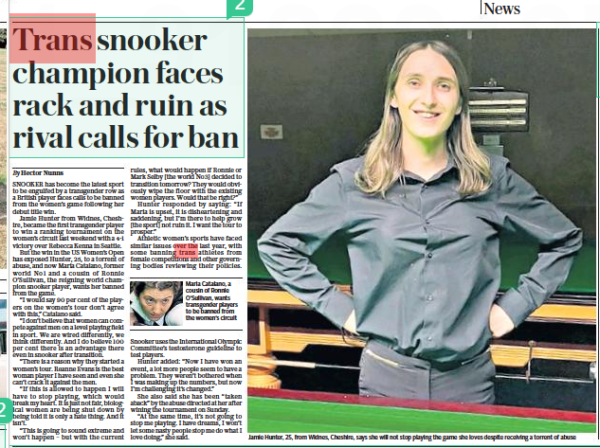 Trans snooker champion faces rack and ruin as rival calls for ban The Daily Telegraph1 Sep 2022By Hector Nunns Jamie Hunter, 25, from Widnes, Cheshire, says she will not stop playing the game she loves despite receiving a torrent of abuse SNOOKER has become the latest sport to be engulfed by a transgender row as a British player faces calls to be banned from the women’s game following her debut title win. Jamie Hunter from Widnes, Cheshire, became the first transgender player to win a ranking tournament on the women’s circuit last weekend with a 4-1 victory over Rebecca Kenna in Seattle. But the win in the US Women’s Open has exposed Hunter, 25, to a torrent of abuse, and now Maria Catalano, former world No1 and a cousin of Ronnie O’sullivan, the reigning world champion snooker player, wants her banned from the game. “I would say 90 per cent of the players on the women’s tour don’t agree with this,” Catalano said. “I don’t believe that women can compete against men on a level playing field in sport. We are wired differently, we think differently. And I do believe 100 per cent there is an advantage there even in snooker after transition. “There is a reason why they started a women’s tour. Reanne Evans is the best woman player I have seen and even she can’t crack it against the men. “If this is allowed to happen I will have to stop playing, which would break my heart. It is just not fair, biological women are being shut down by being told it is only a hate thing. And it isn’t. “This is going to sound extreme and won’t happen – but with the current rules, what would happen if Ronnie or Mark Selby [the world No3] decided to transition tomorrow? They would obviously wipe the floor with the existing women players. Would that be right?” Hunter responded by saying: “If Maria is upset, it is disheartening and saddening, but I’m there to help grow [the sport] not ruin it. I want the tour to prosper.” Athletic women’s sports have faced similar issues over the last year, with some banning trans athletes from female competitions and other governing bodies reviewing their policies. Snooker uses the International Olympic Committee’s testosterone guideline to test players. Hunter added: “Now I have won an event, a lot more people seem to have a problem. They weren’t bothered when I was making up the numbers, but now I’m challenging it’s changed.” She also said she has been “taken aback” by the abuse directed at her after wining the tournament on Sunday. “At the same time, it’s not going to stop me playing. I have dreams, I won’t let some nasty people stop me do what I love doing,” she said.