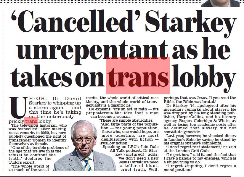 ‘Cancelled’ Starkey unrepentant as he takes on trans lobby Daily Mail2 Sep 2022  UH- OH, Dr David Starkey is whipping up a storm again — and this time he’s taking on the notoriously prickly trans lobby. The television historian, who was ‘cancelled’ after making racist remarks in 2020, has now publicly questioned the right of transgender women to identify themselves as female.  ‘One of the terrible problems of the age that we live in is the refusal to confront the truth,’ declares the Tudors expert.  ‘The whole world of so much of the social media, the whole world of critical race theory, and the whole world of transsexuality is a gigantic lie.’  He explains: ‘It’s an act of faith — it’s preposterous the idea that a man can become a woman.  ‘These are simple absurdities. ‘And large parts of the population — the young population, those who, one would hope, are more questing, are most disillusioned with fiction — swallow fiction.’ Speaking on LBC’s Iain Dale All Talk podcast, Dr Starkey (pictured) adds: ‘We don’t need a new Jesus Christ; we need a teller of blunt, cruel truth. Well, perhaps that was Jesus. If you read the Bible, the Bible was brutal.’  Dr Starkey, 76, apologised after his incendiary remarks about slavery. He was dropped by his long-standing publisher, HarperCollins, and his literary agency, Rogers Coleridge & White, as well as losing top academic posts after he claimed that slavery did not constitute genocide.  Last year, however, he shocked diners in London’s Soho by saying he stood by his original offensive comments.  ‘I don’t regret that statement,’ he said at the London Grill Club.  ‘I regret how I said it, and the fact that I gave a handle to my enemies, which is a stupid thing to do.  ‘I regret stupidity, I don’t regret a moral position.’