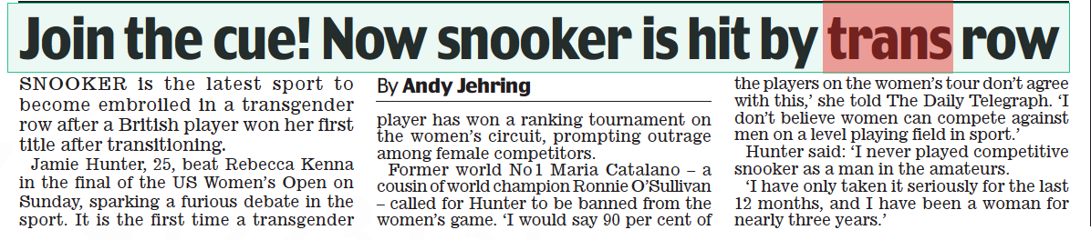 Join the cue! Now snooker is hit by trans row Daily Mail2 Sep 2022By Andy Jehring SNOOKER is the latest sport to become embroiled in a transgender row after a British player won her first title after transitioning.  Jamie Hunter, 25, beat Rebecca Kenna in the final of the US Women’s Open on Sunday, sparking a furious debate in the sport. It is the first time a transgender player has won a ranking tournament on the women’s circuit, prompting outrage among female competitors.  Former world No 1 Maria Catalano – a cousin of world champion Ronnie O’Sullivan – called for Hunter to be banned from the women’s game. ‘I would say 90 per cent of the players on the women’s tour don’t agree with this,’ she told The Daily Telegraph. ‘I don’t believe women can compete against men on a level playing field in sport.’  Hunter said: ‘I never played competitive snooker as a man in the amateurs.  ‘I have only taken it seriously for the last 12 months, and I have been a woman for nearly three years.’