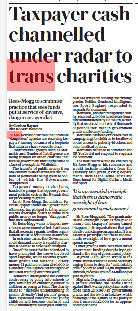 Taxpayer cash channelled under radar to trans charities Rees-mogg to scrutinise practice that sees funds put at service of ‘divisive, dangerous agendas’ The Daily Telegraph3 Sep 2022By Gordon Rayner and Robert Mendick TRANS activist charities that promote “dangerous” agendas are receiving taxpayers’ money because of a loophole that ministers have vowed to close.  Controversial groups such as Mermaids and Gendered Intelligence are being funded by other charities that receive government funding because of a lack of oversight in Whitehall.  The transfer of public money from one charity to another means that millions of pounds are being given to bodies of which the Government disapproves.  Taxpayers’ money is also being handed to groups that oppose government policies such as the Rwanda deal for processing migrants.  Jacob Rees-mogg, the minister for Brexit opportunities and government efficiency, has pledged to set up a ministerial oversight board to make sure public money no longer “disappears” into such organisations.  Mr Rees-mogg wants to impose new rules on government-aided charities so that all secondary grants to other organisations must be scrutinised in advance.  In extreme cases, the Government could demand money is repaid by charities if deemed to have been misspent.  One of the cases that is understood to have prompted the move involved Sport England, which receives government grants and National Lottery money. It paid more than £140,000 to Gendered Intelligence for transgender inclusion training over two years.  Gendered Intelligence has courted controversy by going into schools to give seminars on changing gender to children as young as four. The charity exists to “increase understanding of gender diversity”, but parents’ groups have expressed concerns that young children will become confused and could misinterpret feelings of unhappiness as a symptom of being the “wrong” gender. Neither Gendered Intelligence nor Sport England responded to requests for comment.  Mermaids, another transgender charity, received £10,000 in 2019/20 from a fund administered by UK Youth, a charity that receives hundreds of thousands of pounds per year in government grants and lottery funding.  Mermaids has been criticised over its campaigning for children to be allowed better access to puberty-blockers and other medical options.  Mermaids declined to comment and UK Youth did not respond to requests for comment.  The new board would be chaired by Mr Rees-mogg or his successor and would include ministers from the Treasury and grant-giving departments, such as the Home Office and Department for Digital, Culture, Media and Sport.  ‘It is an essential principle that there is democratic oversight of how government spends money’  Mr Rees-mogg said: “The grants ministerial oversight board is designed to ensure that taxpayers’ money cannot disappear into organisations that push divisive and dangerous agendas. It is an essential principle that there is democratic oversight of how government spends money.”  Other groups have received direct government funding despite trying to stand in the way of government policy.  Migrant Help, which wrote to the Prime Minister and the Home Secretary urging them to drop its “unthinkably cruel” policy to send illegal migrants to Rwanda, receives around £4million per year in grants.  Migrants Organise, which promoted a protest outside the Home Office against the Rwanda policy, has received more than £10,000 in government grants, and the law firm Instalaw, which challenged the legality of the policy in court, received £2,000 for an apprenticeship scheme.