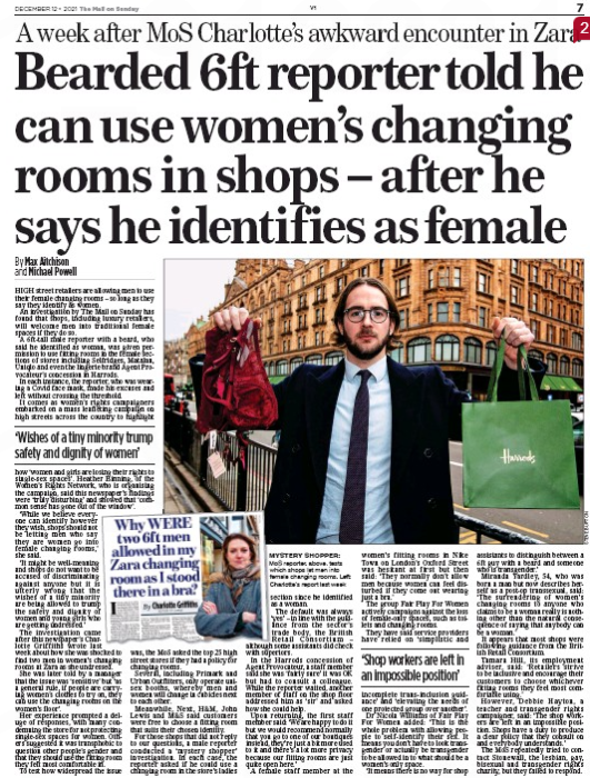 Bearded 6ft reporter told he can use women’s changing rooms in shops – after he says he identifies as female A week after MoS Charlotte’s awkward encounter in Zara The Mail on Sunday12 Dec 2021By Max Aitchison and Michael Powell MYSTERY SHOPPER: MoS reporter, above, tests which shops let men into female changing rooms. Left: Charlotte’s report last week HIGH street retailers are allowing men to use their female changing rooms – so long as they say they identify as women. An investigation by The Mail on Sunday has found that shops, including luxury retailers, will welcome men into traditional female spaces if they do so. A 6ft-tall male reporter with a beard, who said he identified as woman, was given permission to use fitting rooms in the female sections of stores including Selfridges, Matalan, Uniqlo and even the lingerie brand Agent Provocateur’s concession in Harrods. In each instance, the reporter, who was wearing a Covid face mask, made his excuses and left without crossing the threshold. It comes as women’s rights campaigners embarked on a mass leafleting campaign on high streets across the country to highlight ‘Wishes of a tiny minority trump safety and dignity of women’ how ‘women and girls are losing their rights to single-sex spaces’. Heather Binning, of the Women’s Rights Network, who is organising the campaign, said this newspaper’s findings were ‘truly disturbing’ and showed that ‘common sense has gone out of the window’. ‘While we believe every-section one can identify however they wish, shops should not be letting men who say they are women go into female changing rooms,’ she said. ‘It might be well-meaning and shops do not want to be accused of discriminating against anyone but it is utterly wrong that the wishes of a tiny minority are being allowed to trump the safety and dignity of women and young girls who are getting undressed.’ The investigation came after this newspaper’s Charlotte Griffiths wrote last week about how she was shocked to find two men in women’s changing rooms at Zara as she undressed. She was later told by a manager that the issue was ‘sensitive’ but ‘as a general rule, if people are carrying women’s clothes to try on, they can use the changing rooms on the women’s floor’. Her experience prompted a deluge of responses, with many condemning the store for not protecting single-sex spaces for women. Others suggested it was transphobic to question other people’s gender and that they should use the fitting room they felt most comfortable in. To test how widespread the issue was, the MoS asked the top 25 high street stores if they had a policy for changing rooms. Several, including Primark and Urban Outfitters, only operate unisex booths, whereby men and women will change in cubicles next to each other. Meanwhile, Next, H&M, John Lewis and M&S said customers were free to choose a fitting room that suits their chosen identity. For those shops that did not reply to our questions, a male reporter conducted a ‘mystery shopper’ investigation. In each case, the reporter asked if he could use a changing room in the store’s ladies since he identified as a woman. The default was always ‘yes’ – in line with the guidance from the sector’s trade body, the British Retail Consortium – although some assistants did check with superiors. In the Harrods concession of Agent Provocateur, a staff member said she was ‘fairly sure’ it was OK but had to consult a colleague. While the reporter waited, another member of staff on the shop floor addressed him as ‘sir’ and asked how she could help. Upon returning, the first staff member said: ‘We are happy to do it but we would recommend normally that you go to one of our boutiques instead, they’re just a bit more used to it and there’s a lot more privacy because our fitting rooms are just quite open here.’ A female staff member at the women’s fitting rooms in Nike Town on London’s Oxford Street was hesitant at first but then said: ‘They normally don’t allow men because women can feel disturbed if they come out wearing just a bra.’ The group Fair Play For Women actively campaigns against the loss of female-only spaces, such as toilets and changing rooms. They have said service providers have relied on ‘simplistic and incomplete trans-inclusion guidance’ and ‘elevating the needs of one protected group over another’. Dr Nicola Williams of Fair Play For Women added: ‘This is the whole problem with allowing people to self-identify their sex. It means you don’t have to look transgender or actually be transgender to be allowed in to what should be a women’s only space. ‘It means there is no way for shop assistants to distinguish between a 6ft guy with a beard and someone who is transgender.’ Miranda Yardley, 54, who was born a man but now describes herself as a post-op transsexual, said: ‘The surrendering of women’s changing rooms to anyone who claims to be a woman really is nothing other than the natural consequence of saying that anybody can be a woman.’ It appears that most shops were following guidance from the British Retail Consortium. Tamara Hill, its employment adviser, said: ‘Retailers strive to be inclusive and encourage their customers to choose whichever fitting rooms they feel most comfortable using.’ However, Debbie Hayton, a teacher and transgender rights campaigner, said: ‘The shop workers are left in an impossible position. Shops have a duty to produce a clear policy that they consult on and everybody understands.’ The MoS repeatedly tried to contact Stonewall, the lesbian, gay, bisexual and transgender rights charity, but they failed to respond. ‘Shop workers are left in an impossible position’
