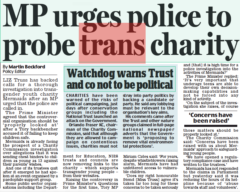 MP urges police to probe trans charity Daily Mail13 Oct 2022By Martin Beckford Policy Editor LIZ Truss has backed calls for a thorough investigation into transgender youth charity Mermaids after an MP urged that the police are called in. The Prime Minister agreed that the controversial organisation should be ‘ properly looked at’ after a Tory backbencher accused it of failing to keep children safe. Mermaids is already facing the prospect of a Charity Commission investigation over allegations that it was sending chest binders to children as young as 13 against their parents’ wishes. And one of its trustees quit after it emerged he had spoken at an event organised by a paedophile support group. Some public sector organisations including the Department for Education, NHS trusts and councils are now removing links to the charity – which supports transgender young people – from their websites. Raising the controversy in Prime Minister’s Questions for the first time, Tory MP Miriam Cates said: ‘For years, despite whistleblowers raising alarm, Mermaids have had unfettered access to vulnerable children. ‘Does my right honourable friend [Miss Truss] agree it’s taken far too long for these concerns to be taken seriously and [that] it is high time for a police investigation into the activities of Mermaids?’ The Prime Minister replied: ‘ It’s very important that underage teens are able to develop their own decisionmaking capabilities and not be forced into any kind of activity. ‘On the subject of the investigation she raises, of course ‘Concerns have been raised’ those matters should be properly looked at.’ The Charity Commission said: ‘Concerns have been raised with us about Mermaids’ approach to safeguarding young people. ‘We have opened a regulatory compliance case and have written to the trustees.’ Mermaids has not responded to the claims in Parliament but yesterday said it was reducing the hours of its helpline because of ‘ abuse towards staff and volunteers’.