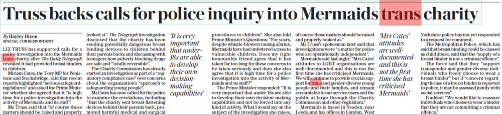 Truss backs calls for police inquiry into Mermaids trans charity The Daily Telegraph13 Oct 2022By Hayley Dixon SPECIAL CORRESPONDENT ‘It is very important that under18s are able to develop their own decisionmaking capabilities’ ‘Mrs Cates’ attitudes are welldocumented and this is not the first time she has criticised Mermaids’ LIZ TRUSS has supported calls for a police investigation into the Mermaids trans charity after The Daily Telegraph revealed it had provided breast binders to children. Miriam Cates, the Tory MP for Penistone and Stocksbridge, said that recent reports highlighted “serious safeguarding failures” and asked the Prime Minister whether she agreed that it “is high time for a police investigation into the activity of Mermaids and its staff ”. Ms Truss said that “of course those matters should be raised and properly looked at”. The Telegraph investigation disclosed that the charity has been sending potentially dangerous breast binding devices to children behind their parents backs and discussing with teenagers how puberty blocking drugs are safe and “totally reversible”. The Charity Commission has already started an investigation as part of a “regulatory compliance case” over concerns about the organisation’s “approach to safeguarding young people”. Ms Cates has now called for the police to examine the revelations, including “that the charity sent breast flattening devices behind their parents back, promoted harmful medical and surgical procedures to children”. She also told Prime Minister’s Questions: “For years, despite whistle-blowers raising alarms, Mermaids have had unfettered access to vulnerable children. Does my right honourable friend agree that it has taken far too long for these concerns to be taken seriously and does she also agree that it is high time for a police investigation into the activity of Mermaids and its staff ?” The Prime Minister responded: “It is very important that under-18s are able to develop their own decision-making capabilities and not be forced into any kind of activity. What I would say on the subject of the investigation she raises, of course those matters should be raised and properly looked at.” Ms Truss’s spokesman later said that investigations were “a matter for police who are operationally independent”. Mermaids said last night: “Mrs Cates’ attitudes to LGBT organisations are well-documented and this is not the first time she has criticised Mermaids. We will continue to provide crucial support for trans and gender-diverse young people and their families, and remain accountable to our service users and the public at large through the Charity Commission and other regulators.” Mermaids is based in Yeadon, near Leeds, and has offices in London. West Yorkshire police has not yet responded to a request for comment. The Metropolitan Police, which has said that breast binding could be classed as child abuse, said that the “supply of a breast binder is not a criminal offence”. The force said that they “support transgender and gender diverse individuals who freely choose to wear a breast binder” but if “concern regarding the use of a breast binder is reported to police, it may be assessed jointly with social services”. It added: “We would like to reassure individuals who choose to wear a binder that they are not committing a criminal offence.”