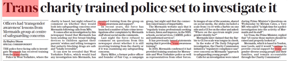 Trans charity trained police set to investigate it Officers had ‘transgender awareness’ lessons from Mermaids group at centre of safeguarding concerns The Daily Telegraph14 Oct 2022By Hayley Dixon Special correspondent THE police force facing calls to investigate Mermaids has received training from the trans charity. Police in West Yorkshire, where the charity is based, last night refused to comment on whether they would look into safeguarding concerns over Mermaids following calls from MPS. It comes after an investigation by this newspaper found that Mermaids has been sending out free breast-binding devices to children against their parents’ wishes and telling teenagers that puberty-blocking drugs are safe and “totally reversible”. It can now be revealed that West Yorkshire Police, which would lead any investigation into Mermaids, has received training from the group on “trans awareness and support”. In recent years, the force has launched a number of hate crime investigations after complaints by Mermaids staff about social media comments. Last night the force refused to comment on questions from this newspaper about whether it is still receiving training from the charity or if it was examining any safeguarding concerns. Harry Miller, a former police officer and founder of Fair Cop, a campaign group, last night said that the connection raised issues of impartiality. The Mermaids website says that it “regularly trains professionals seeking to learn, listen and improve, in the NHS, schools, social services, CAMHS, police and uniformed services”. It has previously issued statements saying that it provides “trans awareness training”. In 2019, Mermaids confirmed it had provided training sessions for Merseyside and West Yorkshire police as well as representatives from other forces. In images of one of the sessions, shared on social media, the slides included a scale from 1 to 10 with a Barbie on one side and a GI Joe on the other and asked: “Where on the spectrum might your gender identity be?” Mermaids later claimed that the Barbie to GI Joe scale was tongue in cheek. In the wake of The Daily Telegraph investigation, the Charity Commission initiated a “regulatory compliance case” over concerns on Mermaids “approach to safeguarding young people”. Calls for an investigation were raised during Prime Minister’s Questions on Wednesday by Miriam Cates, a Tory MP, who said it “is high time for a police investigation into the activity of Mermaids and its staff ”. Liz Truss, the Prime Minister, replied that “of course those matters should be raised and properly looked at”. Mermaids, which is based in Yeadon, near Leeds, said it would “continue to provide crucial support for trans and gender-diverse young people and their families, and remain accountable through the Charity Commission”.