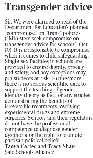 Transgender advice Sir, We were alarmed to read of the Department for Education’s planned “compromise” on “trans” policies (“Ministers seek compromise on transgender advice for schools”, Oct 10). It is irresponsible to compromise when it comes to child safeguarding. Single-sex facilities in schools are provided to ensure dignity, privacy and safety, and any exceptions may put students at risk. Furthermore, there is no serious scientific data to support the teaching of gender identity theory as fact, or any studies demonstrating the benefits of irreversible treatments involving experimental drugs and extreme surgeries. Schools and their regulators do not have the professional competence to diagnose gender dysphoria or the right to promote partisan political beliefs.  Tanya Carter and Tracy Shaw Safe Schools Alliance