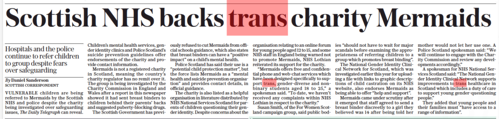 Scottish NHS backs trans charity Mermaids Hospitals and the police continue to refer children to group despite fears over safeguarding The Daily Telegraph15 Oct 2022By Daniel Sanderson SCOTTISH CORRESPONDENT VULNERABLE children are being referred to Mermaids by the Scottish NHS and police despite the charity being investigated over safeguarding issues, The Daily Telegraph can reveal. Children’s mental health services, gender identity clinics and Police Scotland’s suicide prevention guidelines offer endorsements of the charity and provide contact information. Mermaids is not a registered charity in Scotland, meaning the country’s charity regulator has no remit over it. The group is being investigated by the Charity Commission in England and Wales after a report in this newspaper showed it had sent breast binders to children behind their parents’ backs and suggested puberty-blocking drugs. The Scottish Government has previously refused to cut Mermaids from official schools guidance, which also states that breast binders can have a “positive impact” on a child’s mental health. Police Scotland has said their use is a “potential child protection matter”, but the force lists Mermaids as a “mental health and suicide prevention organisation” and provides contact details, in official guidance. The charity is also listed as a helpful organisation in literature distributed by NHS National Services Scotland for parents of children questioning their gender identity. Despite concerns about the organisation relating to an online forum for young people aged 12 to 15, and some NHS staff in England being warned not to promote Mermaids, NHS Lothian reiterated its support for the charity. “Mermaids offers free and confidential phone and web-chat services which have been designed specifically to support trans, gender-diverse and nonbinary students aged 18 to 25,” a spokesman said. “To date, we haven’t received any complaints within NHS Lothian in respect to the charity.” Susan Smith, of the For Women Scotland campaign group, said public bodies “should not have to wait for major scandals before examining the appropriateness of referring children to a group which promotes breast binding”. The National Gender Identity Clinical Network for Scotland, which was investigated earlier this year for uploading a file with links to graphic descriptions of child castration on its NHS website, also endorses Mermaids as being able to offer “help and support”. Mermaids came under scrutiny after it emerged that staff agreed to send a breast binder discreetly to a girl they believed was 14 after being told her mother would not let her use one. A Police Scotland spokesman said: “We will continue to engage with the Charity Commission and review any developments accordingly.” A spokesman for NHS National Services Scotland said: “The National Gender Identity Clinical Network supports improvements to trans healthcare in Scotland which includes a duty of care to support young gender-questioning people.” They added that young people and their families must “have access to a range of information”.