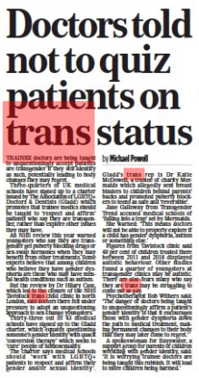 Doctors told not to quiz patients on trans status The Mail on Sunday16 Oct 2022By Michael Powell TRAINEE doctors are being taught to unquestioningly accept patients are transgender if they self-identify as such, potentially leading to body changes they may regret. Three-quarters of UK medical schools have signed up to a charter issued by The Association of LGBTQ+ Doctors & Dentists (Gladd) which promotes that trainee medics should be taught to ‘respect and affirm’ patients who say they are transgender, rather than explore other issues they may have. An NHS review this year warned youngsters who say they are transgender get puberty blocking drugs or sex-swap hormones when they may benefit from other treatments. Some experts believe that among children who believe they have gender dysphoria are those who may have mental health conditions such as autism. But the review by Dr Hilary Cass, which led to the closure of the NHS Tavistock trans child clinic in north London, said doctors there felt under pressure to adopt an unquestioning approach to sex-change youngsters. Thirty-three out of 43 medical schools have signed up to the Gladd charter, which equates questioning someone’s gender identity with quack ‘conversion therapy’ which seeks to ‘cure’ people of homosexuality. The charter says medical schools should ‘work with LGBTQ+ patients to respect and affirm their gender and/or sexual identity’. Gladd’s trans rep is Dr Katie McDowell, a trustee of charity Mermaids which allegedly sent breast binders to children behind parents’ backs and promoted puberty blockers to teens as safe and ‘reversible’. Jane Galloway from Transgender Trend accused medical schools of ‘falling into a trap’ set by Mermaids. She warned: ‘This means doctors will not be able to properly explore if a child has gender dysphoria, autism or something else.’ Figures from Tavistock clinic said 48 per cent of children treated there between 2011 and 2018 displayed autistic behaviour. Other studies found a quarter of youngsters at transgender clinics may be autistic. There are also fears many who say they are trans may be struggling to come out as gay. Psychotherapist Bob Withers said: ‘The danger of doctors being taught to unquestioningly affirm a patient’s gender identity is that it encourages those with gender dysphoria down the path to medical treatment, making permanent changes to their body that they may later come to regret.’ A spokeswoman for Bayswater, a support group for parents of children wrestling with gender identity, said: ‘It is worrying trainee doctors are being taught this rubbish. It will lead to more children being harmed.’