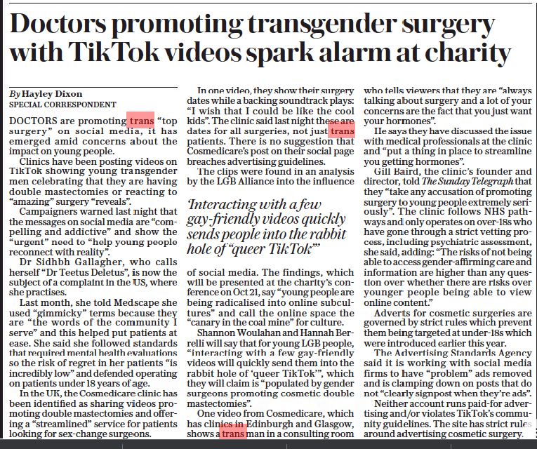 Doctors promoting transgender surgery with TikTok videos spark alarm at charity The Sunday Telegraph16 Oct 2022By Hayley Dixon SPECIAL CORRESPONDENT DOCTORS are promoting trans “top surgery” on social media, it has emerged amid concerns about the impact on young people.  Clinics have been posting videos on TikTok showing young transgender men celebrating that they are having double mastectomies or reacting to “amazing” surgery “reveals”.  Campaigners warned last night that the messages on social media are “compelling and addictive” and show the “urgent” need to “help young people reconnect with reality”.  Dr Sidhbh Gallagher, who calls herself “Dr Teetus Deletus”, is now the subject of a complaint in the US, where she practises.  Last month, she told Medscape she used “gimmicky” terms because they are “the words of the community I serve” and this helped put patients at ease. She said she followed standards that required mental health evaluations so the risk of regret in her patients “is incredibly low” and defended operating on patients under 18 years of age.  In the UK, the Cosmedicare clinic has been identified as sharing videos promoting double mastectomies and offering a “streamlined” service for patients looking for sex-change surgeons.  In one video, they show their surgery dates while a backing soundtrack plays: “I wish that I could be like the cool kids”. The clinic said last night these are dates for all surgeries, not just trans patients. There is no suggestion that Cosmedicare’s post on their social page breaches advertising guidelines.  The clips were found in an analysis by the LGB Alliance into the influence  ‘Interacting with a few gay-friendly videos quickly sends people into the rabbit hole of “queer TikTok”’  of social media. The findings, which will be presented at the charity’s conference on Oct 21, say “young people are being radicalised into online subcultures” and call the online space the “canary in the coal mine” for culture.  Shannon Woulahan and Hannah Berrelli will say that for young LGB people, “interacting with a few gay-friendly videos will quickly send them into the rabbit hole of ‘queer TikTok’”, which they will claim is “populated by gender surgeons promoting cosmetic double mastectomies”.  One video from Cosmedicare, which has clinics in Edinburgh and Glasgow, shows a trans man in a consulting room who tells viewers that they are “always talking about surgery and a lot of your concerns are the fact that you just want your hormones”.  He says they have discussed the issue with medical professionals at the clinic and “put a thing in place to streamline you getting hormones”.  Gill Baird, the clinic’s founder and director, told The Sunday Telegraph that they “take any accusation of promoting surgery to young people extremely seriously”. The clinic follows NHS pathways and only operates on over-18s who have gone through a strict vetting process, including psychiatric assessment, she said, adding: “The risks of not being able to access gender-affirming care and information are higher than any question over whether there are risks over younger people being able to view online content.”  Adverts for cosmetic surgeries are governed by strict rules which prevent them being targeted at under-18s which were introduced earlier this year.  The Advertising Standards Agency said it is working with social media firms to have “problem” ads removed and is clamping down on posts that do not “clearly signpost when they’re ads”.  Neither account runs paid-for advertising and/or violates TikTok’s community guidelines. The site has strict rules around advertising cosmetic surgery.