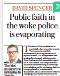 Public faith in the woke police is evaporating The Met shouldn’t be indulging in Twitter spats or handing out trans T-shirts until every single wanted criminal is in prison The Sunday Telegraph16 Oct 2022DAVID SPENCER David Spencer is head of crime and policing at Policy Exchange and a former detective chief inspector  The state of the markets led to much talk of a run on the pound. The run on the public’s confidence in policing should be of equal concern. Too many streets feel lawless. Robbers act with impunity. Drug dealing is obvious and shrugged off. A lack of faith that the police will apply the law is resulting in have-a-go heroes taking on the protesters that are bringing London to a standstill. Meanwhile, all too often we see officers indulging in activities that should be nothing to do with the police. Only last week, officers in Streatham, south London, were handing out trans-flag T-shirts as part of a misguided effort to support Hate Crime Awareness Week.  With fewer than half of Londoners saying that their local police do a good job, the public’s confidence in policing is being thrown away. A recent poll found that the public were “almost twice as likely to agree than disagree that the police are more interested in being woke than solving crimes”.  Last week marked a month since Sir Mark Rowley started his term as Met Commissioner. He has made a good start. He has set out his plan to deliver “less crime, more trust, higher standards”. He has appointed a new leadership team, including as his interim deputy the highly regarded Dame Lynne Owens. He has made commitments to clear the backlog of 13,000 wanted criminals who are wandering London’s streets and for a police officer to attend every home burglary. But, as Sir Mark himself would acknowledge, this is only the beginning. As my recent paper for Policy Exchange made clear, policing can only win if the public believe that the new Commissioner is delivering more than just words.  Central to taking back the streets is the reinvigoration of Neighbourhood Policing Teams. Over the past decade they have been hollowed out. Rebuilding, with officers who know the area they are patrolling and are led by street-smart sergeants, is essential.  To regain the public’s confidence, officers also need to focus on what really matters to the vast majority of Londoners. They want to see the police using every legal and ethical means to hunt down thugs, robbers and drug dealers. Until every single one of them has been put before a court, the Met shouldn’t be spending any of its time on Twitter spats or handing out T-shirts.  Images of protesters climbing on top of police vans outside Downing Street, as officers watch on, make a mockery of the New Scotland Yard brand. Police officers need to be far quicker to move in and make arrests, particularly where protesters are delaying ambulances and fire engines from reaching lifethreatening emergencies.  Key to the public’s trust in the force are higher standards of professionalism, competence and leadership. A radical overhaul of the Met’s approach to recruitment, training and leadership development is needed. If any of those responsible for these areas, and therefore many of the Met’s lamentable failings in recent years, are still in post then the gaze of Sir Mark needs to turn, Sauron-like, in their direction.  The difference needs to be obvious. The public need to feel their streets are safe to walk. Robbers and drug dealers need to fear they are going to be caught. Officers need to be confident they have the training and leadership to deliver the policing that Londoners deserve and expect. Sir Mark was the best candidate for the Commissioner’s job. But he only has a short time to get the Met back on track. Given his policing credentials, if he can’t turn the force around questions will need to be asked whether anyone from policing can. If that’s the case, more radical solutions to the Met’s problems will need to be found.  The public need to feel their streets are safe to walk. Robbers and drug dealers need to fear that they are going to be caught